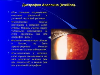 Дистрофия Авеллино (Avellino).
 •Это состояние подразумевает
  сочетание     решетчатой      и
  узелковой дистрофий роговицы.
 •Наблюдаются            белесые
  помутнения в передних слоях
  стромы. Однако, участки между
  узелковыми включениями не
  столь прозрачны, как при
  дистрофии Грену I.
 •Название соответствует области
  в     Италии,      где     было
  зарегистрировано        большее
  количество случаев заболевания.
 •Гистологически    в передних
  слоях стромы откладываются два
  вида депозитов: амилоид (как
  при решетчатой) и гиалин (как
  при узелковой) дистрофиях.
 