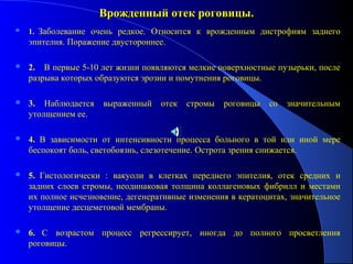 Врожденный отек роговицы.
   1. Заболевание очень редкое. Относится к врожденным дистрофиям заднего
    эпителия. Поражение двустороннее.

   2. В первые 5-10 лет жизни появляются мелкие поверхностные пузырьки, после
    разрыва которых образуются эрозии и помутнения роговицы.

   3. Наблюдается    выраженный    отек   стромы   роговицы   со   значительным
    утолщением ее.

   4. В зависимости от интенсивности процесса больного в той или иной мере
    беспокоят боль, светобоязнь, слезотечение. Острота зрения снижается.

   5. Гистологически : вакуоли в клетках переднего эпителия, отек средних и
    задних слоев стромы, неодинаковая толщина коллагеновых фибрилл и местами
    их полное исчезновение, дегенеративные изменения в кератоцитах, значительное
    утолщение десцеметовой мембраны.

   6. С возрастом процесс регрессирует, иногда до полного просветления
    роговицы.
 