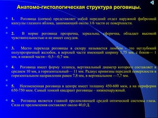 Анатомо-гистологическая структура роговицы.

   1.   Роговица (cornea) представляет собой передний отдел наружной фиброзной
    капсулы глазного яблока, занимающий около 1/6 части ее поверхности.

   2.    В норме роговица прозрачна, зеркальна, сферична, обладает высокой
    чувствительностью и не имеет сосудов.

   3.  Место перехода роговицы в склеру называется лимбом - это неглубокий
    полупрозрачный желобок, в верхней части имеющий ширину 1,75 мм, с боков— 1
    мм, в нижней части—0,5—0,7 мм.

   4. Роговица имеет форму эллипса, вертикальный диаметр которого составляет в
    среднем 10 мм, а горизонтальный— 11 мм. Радиус кривизны передней поверхности в
    горизонтальном направлении равен 7,8 мм, в вертикальном —7,7 мм.

   5.  Неизмененная роговица в центре имеет толщину 450-600 мкм, а на периферии
    650-750 мкм. Самый тонкий квадрант роговицы – нижненаружный.

   6.   Роговица является главной преломляющей средой оптической системы глаза.
    Сила ее преломления составляет около 40,0 Д.
 