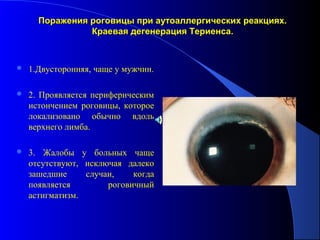 Поражения роговицы при аутоаллергических реакциях.
                Краевая дегенерация Териенса.



   1.Двусторонняя, чаще у мужчин.

   2. Проявляется периферическим
    истончением роговицы, которое
    локализовано обычно вдоль
    верхнего лимба.

   3. Жалобы у больных чаще
    отсутствуют, исключая далеко
    зашедшие     случаи,    когда
    появляется        роговичный
    астигматизм.
 