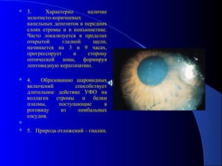    3.     Характерно      наличие
    золотисто-коричневых
    капельных депозитов в передних
    слоях стромы и в конъюнктиве.
    Часто локализуется в пределах
    открытой      глазной    щели,
    начинается на 3 и 9 часах,
    прогрессирует      в   сторону
    оптической зоны, формируя
    лентовидную кератопатию.

   4.   Образованию шаровидных
    включений        способствует
    длительное действие УФО на
    коллаген стромы и белки
    плазмы,    поступающие      в
    роговицу    из    лимбальных
    сосудов.

   5. Природа отложений – гиалин.
 