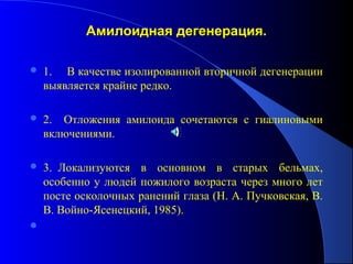 Амилоидная дегенерация.

   1. В качестве изолированной вторичной дегенерации
    выявляется крайне редко.

   2. Отложения амилоида сочетаются с гиалиновыми
    включениями.

   3. Локализуются в основном в старых бельмах,
    особенно у людей пожилого возраста через много лет
    посте осколочных ранений глаза (Н. А. Пучковская, В.
    В. Войно-Ясенецкий, 1985).

 