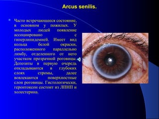 Arcus senilis.

   Часто встречающееся состояние,
    в основном у пожилых. У
    молодых     людей     появление
    ассоциировано                  с
    гиперлипидемией. Имеет вид
    кольца      белой       окраски,
    расположенного      параллельно
    лимбу, отделенного от него
    участком прозрачной роговицы.
    Депозиты в первую очередь
    откладываются     в    глубоких
    слоях       стромы,        далее
    вовлекаются      поверхностные
    слои роговицы. Гистологически,
    геронтоксон состоит из ЛПНП и
    холестерина.
 