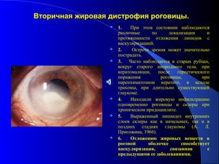 Вторичная жировая дистрофия роговицы.
                     1.   При этом состоянии наблюдаются
                      различные      по      локализации      и
                      протяженности отложения липидов с
                      васкуляризацией.
                     2.    Острота зрения может значительно
                      пострадать.
                     3. Часто наблюдается в старых рубцах,
                      вокруг старого инородного тела, при
                      кератомаляции,    после    герпетического
                      поражения          роговицы,          при
                      паренхиматозном кератите, в исходе
                      трахомы, при длительно существующей
                      глаукоме.
                     4.    Находили жировую инфильтрацию
                      одновременно роговицы и склеры при
                      хроническом иридоциклите.
                     5.   Выраженный липоидоз внутренних
                      слоев склеры как в начальных, так и в
                      поздних стадиях глаукомы (А. Л.
                      Пригожина, 1966).
                     6.   Отложению жировых веществ в
                      роговой      оболочке        способствует
                      васкуляризация,         связанная       с
                      предыдущими ее заболеваниями.
 