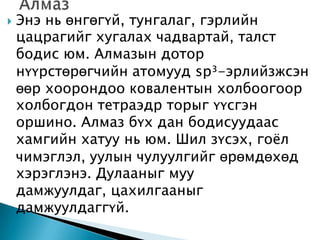    Энэ нь өнгөгүй, тунгалаг, гэрлийн
    цацрагийг хугалах чадвартай, талст
    бодис юм. Алмазын дотор
    нүүрстөрөгчийн атомууд sp³-эрлийзжсэн
    өөр хоорондоо ковалентын холбоогоор
    холбогдон тетраэдр торыг үүсгэн
    оршино. Алмаз бүх дан бодисуудаас
    хамгийн хатуу нь юм. Шил зүсэх, гоѐл
    чимэглэл, уулын чулуулгийг өрөмдөхөд
    хэрэглэнэ. Дулааныг муу
    дамжуулдаг, цахилгааныг
    дамжуулдаггүй.
 