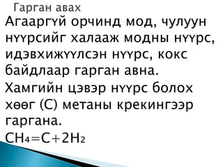 Агааргүй орчинд мод, чулуун
нүүрсийг халааж модны нүүрс,
идэвхижүүлсэн нүүрс, кокс
байдлаар гарган авна.
Хамгийн цэвэр нүүрс болох
хөөг (С) метаны крекингээр
гаргана.
СН₄=C+2H₂
 