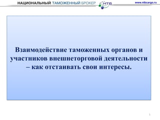 www.ntbcargo.ru




 Взаимодействие таможенных органов и
участников внешнеторговой деятельности
    – как отстаивать свои интересы.




                                           1
 