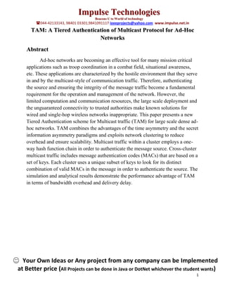 Impulse Technologies
                                      Beacons U to World of technology
        044-42133143, 98401 03301,9841091117 ieeeprojects@yahoo.com www.impulse.net.in
     TAM: A Tiered Authentication of Multicast Protocol for Ad-Hoc
                             Networks
   Abstract
          Ad-hoc networks are becoming an effective tool for many mission critical
   applications such as troop coordination in a combat field, situational awareness,
   etc. These applications are characterized by the hostile environment that they serve
   in and by the multicast-style of communication traffic. Therefore, authenticating
   the source and ensuring the integrity of the message traffic become a fundamental
   requirement for the operation and management of the network. However, the
   limited computation and communication resources, the large scale deployment and
   the unguaranteed connectivity to trusted authorities make known solutions for
   wired and single-hop wireless networks inappropriate. This paper presents a new
   Tiered Authentication scheme for Multicast traffic (TAM) for large scale dense ad-
   hoc networks. TAM combines the advantages of the time asymmetry and the secret
   information asymmetry paradigms and exploits network clustering to reduce
   overhead and ensure scalability. Multicast traffic within a cluster employs a one-
   way hash function chain in order to authenticate the message source. Cross-cluster
   multicast traffic includes message authentication codes (MACs) that are based on a
   set of keys. Each cluster uses a unique subset of keys to look for its distinct
   combination of valid MACs in the message in order to authenticate the source. The
   simulation and analytical results demonstrate the performance advantage of TAM
   in terms of bandwidth overhead and delivery delay.




  Your Own Ideas or Any project from any company can be Implemented
at Better price (All Projects can be done in Java or DotNet whichever the student wants)
                                                                                          1
 