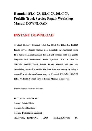 Hyundai 15LC-7A 18LC-7A 20LC-7A
Forklift Truck Service Repair Workshop
Manual DOWNLOAD


INSTANT DOWNLOAD

Original Factory Hyundai 15LC-7A 18LC-7A 20LC-7A Forklift

Truck Service Repair Manual is a Complete Informational Book.

This Service Manual has easy-to-read text sections with top quality

diagrams and instructions. Trust Hyundai 15LC-7A 18LC-7A

20LC-7A Forklift Truck Service Repair Manual will give you

everything you need to do the job. Save time and money by doing it

yourself, with the confidence only a Hyundai 15LC-7A 18LC-7A

20LC-7A Forklift Truck Service Repair Manual can provide.



Service Repair Manual Covers:



SECTION 1 GENERAL

Group 1 Safety Hints

Group 2 Specifications

Group 3 Periodic replacement

SECTION 2 REMOVAL               AND      INSTALLATION          OF
 
