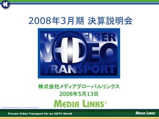 2008年3月期 決算説明会




                                                     株式会社メディアグローバルリンクス
                                                         2008年5月13日

©2008 Media Global Links Co., Ltd. All Rights Reserved




         Proven Video Transport for an HDTV World