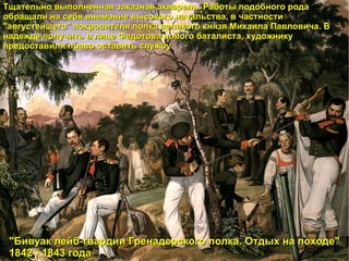 Тщательно выполненная заказная акварель. Работы подобного рода обращали на себя внимание высокого начальства, в частности "августейшего" покровителя полка великого князя Михаила Павловича. В надежде получить в лице Федотова нового баталиста, художнику предоставили право оставить службу. "Бивуак лейб-гвардии Гренадерского полка. Отдых на походе" 1842 - 1843 года 
