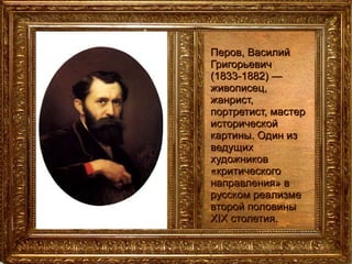 Перов, Василий Григорьевич (1833-1882) — живописец, жанрист, портретист, мастер исторической картины. Один из ведущих художников «критического направления» в русском реализме второй половины XIX столетия. 