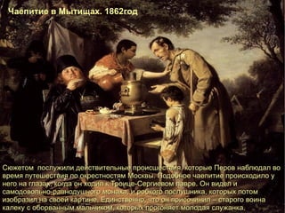 Сюжетом  послужили действительные происшествия, которые Перов наблюдал во время путешествия по окрестностям Москвы. Подобное чаепитие происходило у него на глазах, когда он ходил к Троице-Сергиевом лавре. Он видел и самодовольно-равнодушного монаха, и робкого послушника, которых потом изобразил на своей картине. Единственно, что он присочинил – старого воина калеку с оборванным мальчиком, которых прогоняет молодая служанка. Чаепитие в Мытищах. 1862год 