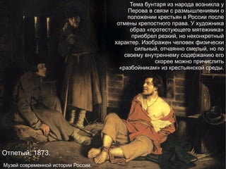 Отпетый. 1873. Музей современной истории России. Тема бунтаря из народа возникла у Перова в связи с размышлениями о положении крестьян в России после отмены крепостного права. У художника образ «протестующего мятежника» приобрел резкий, но неконкретный характер. Изображен человек физически сильный, отчаянно смелый, но по своему внутреннему содержанию его скорее можно причислить «разбойникам» из крестьянской среды. 