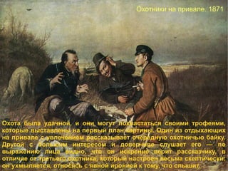 Охотники на привале. 1871 . Охота была удачной, и они могут похвастаться своими трофеями, которые выставлены на первый план картины. Один из отдыхающих на привале с увлечением рассказывает очередную охотничью байку. Другой с большим интересом и доверчиво слушает его — по выражению лица видно, что он искренне верит рассказчику, в отличие от третьего охотника, который настроен весьма скептически: он ухмыляется, относясь с явной иронией к тому, что слышит. 