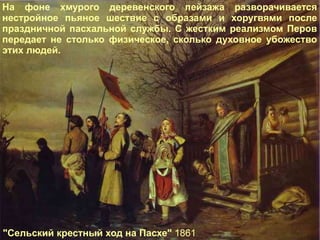 "Сельский крестный ход на Пасхе"  1861 На фоне хмурого деревенского пейзажа разворачивается нестройное пьяное шествие с образами и хоругвями после праздничной пасхальной службы. С жестким реализмом Перов передает не столько физическое, сколько духовное убожество этих людей. 