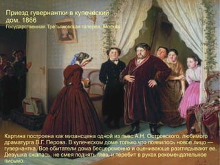 Приезд гувернантки в купеческий дом. 1866 Государственная Третьяковская галерея, Москва  Картина построена как мизансцена одной из пьес А.Н. Островского, любимого драматурга В.Г. Перова. В купеческом доме только что появилось новое лицо — гувернантка. Все обитатели дома бесцеремонно и оценивающе разглядывают ее. Девушка сжалась, не смея поднять глаз, и теребит в руках рекомендательное письмо. 