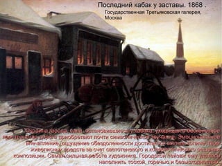 Последний кабак у заставы. 1868 .  Государственная Третьяковская галерея, Москва Окраина города, сани, остановившиеся у кабака, уходящая в бесконечное пространство дорога приобретают почти символическое звучание. Эмоциональное впечатление, ощущение обездоленности достигается малым количеством живописных средств за счет светотеневого и колористического решения композиции.  Cамая сильная работа художника. Городской пейзаж ему удалось наполнить тоской, горечью и безысходностью. 
