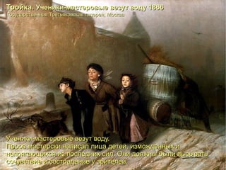 Ученики-мастеровые везут воду. Перов мастерски написал лица детей, изможденных и напрягающихся из последних сил. Они должны были вызывать сочувствие и сострадание у зрителей.   Государственная Третьяковская галерея, Москва Тройка.  Ученики-мастеровые везут воду 1866 