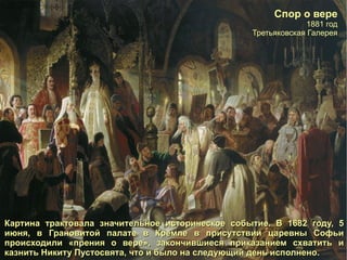 Спор о вере 1881 год Третьяковская Галерея Картина трактовала значительное историческое событие. В 1682 году, 5 июня, в Грановитой палате в Кремле в присутствии царевны Софьи происходили «прения о вере», закончившиеся приказанием схватить и казнить Никиту Пустосвята, что и было на следующий день исполнено. 