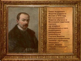 Павел Андреевич Федотов родился в Москве в 1815 году.  Как сын военного Федотов обучался в Московском кадетском корпусе,  где впервые обнаружились у него выдающиеся рисовальные способности. Сначала Федотов работал в графических техниках: карандаше, акварели и  сепии, позднее перешёл к живописи маслом.   