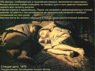 Спящие дети. 1870 Государственная Третьяковская галерея, Москва   Обе фигуры, изображенные в труднейшем ракурсе, великолепно нарисованы. Фигура мальчика слабее освещена, но головка, руки и ноги девочки позволяют оценить всю точность рисунка. Избегая упреков в идеализации, Перов «не исправил» деформированных ступней девочки, но вместе с тем залюбовался ее запрокинутой головкой и свободно положенной на пояс рукой. Картина могла бы служить образцом в любой школе реалистической живописи. 