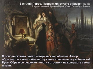 В основе сюжета лежат исторические события. Автор обращается к теме тайного служения христианству в Киевской Руси. Образное решение полотна строится на контрасте света и тени.  Василий Перов. Первые христиане в Киеве  1880  год  Государственный Русский Музей, Санкт Петербург, Россия.   