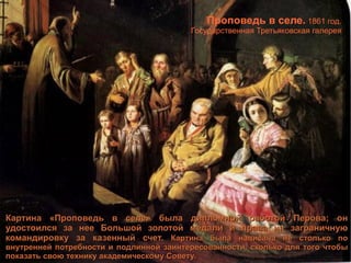 Картина «Проповедь в селе» была дипломной работой Перова; он удостоился за нее Большой золотой медали и права на заграничную командировку за казенный счет.  Картина была написана не столько по внутренней потребности и подлинной заинтересованности, сколько для того чтобы показать свою технику академическому Совету. Проповедь в селе.  1861 год. Государственная Третьяковская галерея 