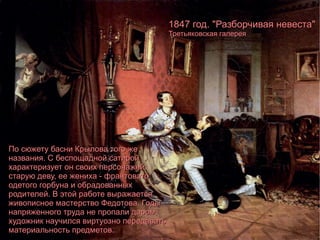 По сюжету басни Крылова того же названия. С беспощадной сатирой характеризует он своих персонажей: старую деву, ее жениха - франтовато одетого горбуна и обрадованных родителей. В этой работе выражается живописное мастерство Федотова. Годы напряженного труда не пропали даром, художник научился виртуозно передавать материальность предметов. 1847 год. "Разборчивая невеста" Третьяковская галерея 