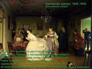Сватовство майора. 1848 -1849 Третьяковская галерея За картину художника удостоили званием академика. Публика с нескрываемым удивлением и восторгом стояла перед этими картинами: это было новое откровение, новый мир, открытый художником. До сих пор русская жизнь, как она есть, во всей ее реальной откровенности, не появлялась  еще в живописи. 