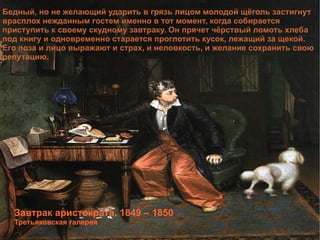 Завтрак аристократа. 1849 – 1850 Третьяковская галерея Бедный, но не желающий ударить в грязь лицом молодой щёголь застигнут врасплох нежданным гостем именно в тот момент, когда собирается приступить к своему скудному завтраку. Он прячет чёрствый ломоть хлеба под книгу и одновременно старается проглотить кусок, лежащий за щекой. Его поза и лицо выражают и страх, и неловкость, и желание сохранить свою репутацию. 