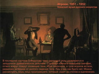 Игроки. 1851 - 1852 Киевский музей русского искусства В последней картине П.Федотова тема карточной игры развивается в загадочное драматическое действие. Странная комната освещена свечами, отчего вокруг пляшут зловещие тени. Игра закончена, и трое игроков встали, разминая затёкшие от долгого сидения тела. Лиц у них как будто нет. Можно рассмотреть лишь лицо проигравшего, который сидит за столом в оцепенении. 