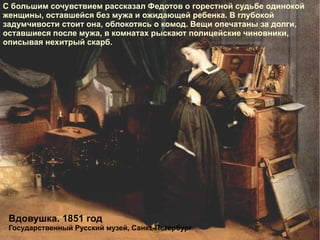 С большим сочувствием рассказал Федотов о горестной судьбе одинокой женщины, оставшейся без мужа и ожидающей ребенка. В глубокой задумчивости стоит она, облокотясь о комод. Вещи опечатаны за долги, оставшиеся после мужа, в комнатах рыскают полицейские чиновники, описывая нехитрый скарб. Вдовушка. 1851 год Государственный Русский музей, Санкт-Петербург 