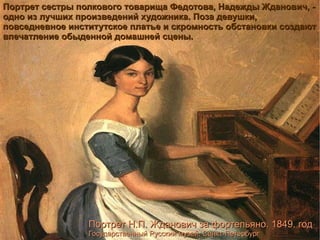 Портрет сестры полкового товарища Федотова, Надежды Жданович, - одно из лучших произведений художника. Поза девушки, повседневное институтское платье и скромность обстановки создают впечатление обыденной домашней сцены. Портрет Н.П. Жданович за фортепьяно. 1849. год Государственный Русский музей, Санкт-Петербург 