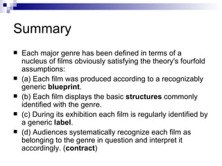 Summary Each major genre has been defined in terms of a nucleus of films obviously satisfying the theory's fourfold assumptions: (a) Each film was produced according to a recognizably generic  blueprint . (b) Each film displays the basic  structures  commonly identified with the genre. (c) During its exhibition each film is regularly identified by a generic  label . (d) Audiences systematically recognize each film as belonging to the genre in question and interpret it accordingly. ( contract ) 