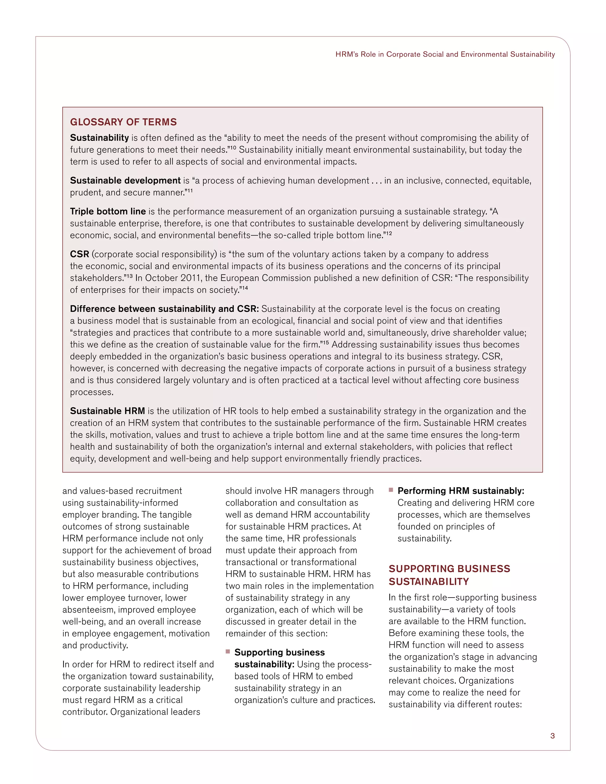 3
HRM’s Role in Corporate Social and Environmental Sustainability
and values-based recruitment
using sustainability-informed
employer branding. The tangible
outcomes of strong sustainable
HRM performance include not only
support for the achievement of broad
sustainability business objectives,
but also measurable contributions
to HRM performance, including
lower employee turnover, lower
absenteeism, improved employee
well-being, and an overall increase
in employee engagement, motivation
and productivity.
In order for HRM to redirect itself and
the organization toward sustainability,
corporate sustainability leadership
must regard HRM as a critical
contributor. Organizational leaders
should involve HR managers through
collaboration and consultation as
well as demand HRM accountability
for sustainable HRM practices. At
the same time, HR professionals
must update their approach from
transactional or transformational
HRM to sustainable HRM. HRM has
two main roles in the implementation
of sustainability strategy in any
organization, each of which will be
discussed in greater detail in the
remainder of this section:
■■ Supporting business
sustainability: Using the process-
based tools of HRM to embed
sustainability strategy in an
organization’s culture and practices.
■■ Performing HRM sustainably:
Creating and delivering HRM core
processes, which are themselves
founded on principles of
sustainability.
supporting BUSINESS
SUSTAINABILITY
In the first role—supporting business
sustainability—a variety of tools
are available to the HRM function.
Before examining these tools, the
HRM function will need to assess
the organization’s stage in advancing
sustainability to make the most
relevant choices. Organizations
may come to realize the need for
sustainability via different routes:
Glossary of Terms
Sustainability is often defined as the “ability to meet the needs of the present without compromising the ability of
future generations to meet their needs.”10
Sustainability initially meant environmental sustainability, but today the
term is used to refer to all aspects of social and environmental impacts.
Sustainable development is “a process of achieving human development . . . in an inclusive, connected, equitable,
prudent, and secure manner.”11
Triple bottom line is the performance measurement of an organization pursuing a sustainable strategy. “A
sustainable enterprise, therefore, is one that contributes to sustainable development by delivering simultaneously
economic, social, and environmental benefits—the so-called triple bottom line.”12
CSR (corporate social responsibility) is “the sum of the voluntary actions taken by a company to address
the economic, social and environmental impacts of its business operations and the concerns of its principal
stakeholders.”13
In October 2011, the European Commission published a new definition of CSR: “The responsibility
of enterprises for their impacts on society.”14
Difference between sustainability and CSR: Sustainability at the corporate level is the focus on creating
a business model that is sustainable from an ecological, financial and social point of view and that identifies
“strategies and practices that contribute to a more sustainable world and, simultaneously, drive shareholder value;
this we define as the creation of sustainable value for the firm.”15
Addressing sustainability issues thus becomes
deeply embedded in the organization’s basic business operations and integral to its business strategy. CSR,
however, is concerned with decreasing the negative impacts of corporate actions in pursuit of a business strategy
and is thus considered largely voluntary and is often practiced at a tactical level without affecting core business
processes.
Sustainable HRM is the utilization of HR tools to help embed a sustainability strategy in the organization and the
creation of an HRM system that contributes to the sustainable performance of the firm. Sustainable HRM creates
the skills, motivation, values and trust to achieve a triple bottom line and at the same time ensures the long-term
health and sustainability of both the organization’s internal and external stakeholders, with policies that reflect
equity, development and well-being and help support environmentally friendly practices.
 
