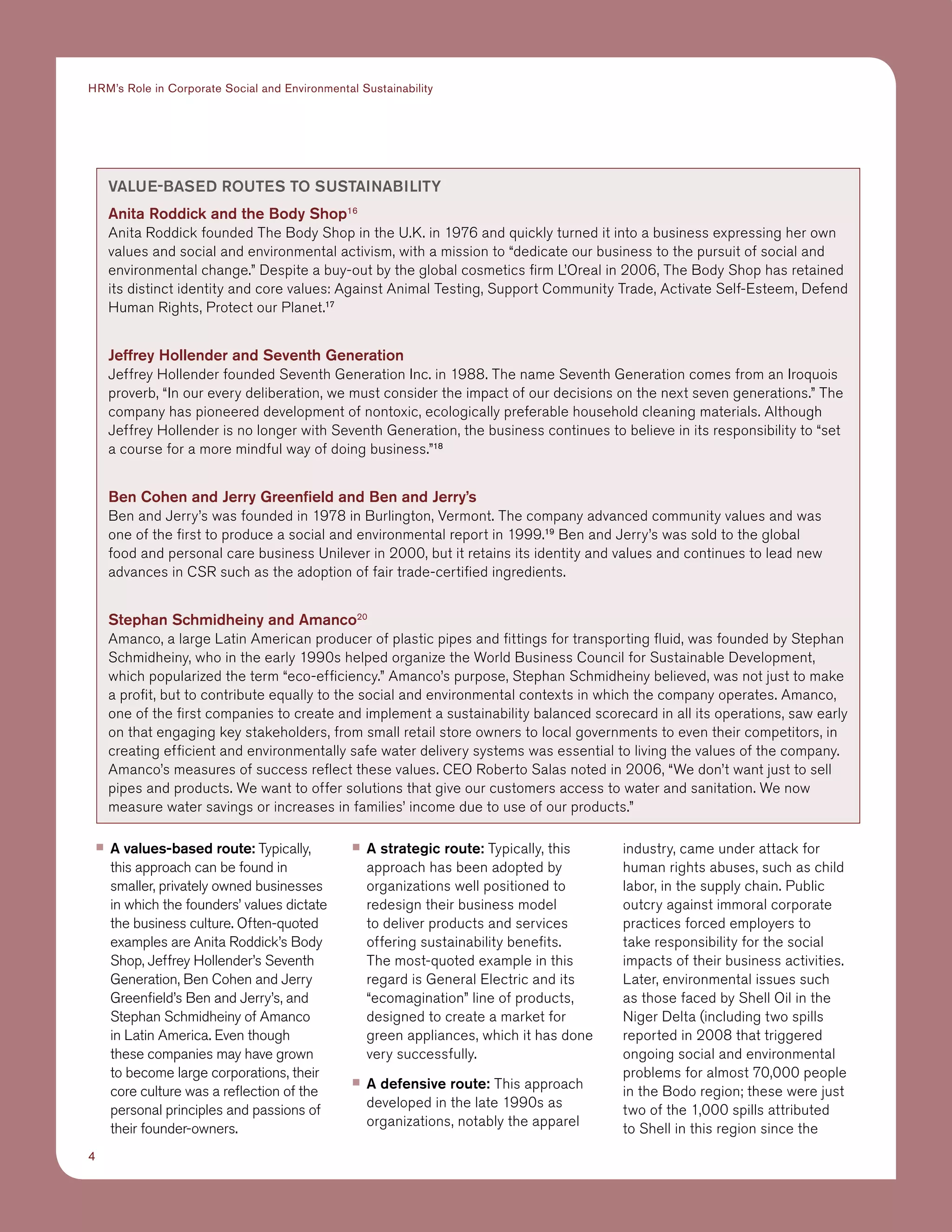 4
HRM’s Role in Corporate Social and Environmental Sustainability
■■ A values-based route: Typically,
this approach can be found in
smaller, privately owned businesses
in which the founders’ values dictate
the business culture. Often-quoted
examples are Anita Roddick’s Body
Shop, Jeffrey Hollender’s Seventh
Generation, Ben Cohen and Jerry
Greenfield’s Ben and Jerry’s, and
Stephan Schmidheiny of Amanco
in Latin America. Even though
these companies may have grown
to become large corporations, their
core culture was a reflection of the
personal principles and passions of
their founder-owners.
■■ A strategic route: Typically, this
approach has been adopted by
organizations well positioned to
redesign their business model
to deliver products and services
offering sustainability benefits.
The most-quoted example in this
regard is General Electric and its
“ecomagination” line of products,
designed to create a market for
green appliances, which it has done
very successfully.
■■ A defensive route: This approach
developed in the late 1990s as
organizations, notably the apparel
industry, came under attack for
human rights abuses, such as child
labor, in the supply chain. Public
outcry against immoral corporate
practices forced employers to
take responsibility for the social
impacts of their business activities.
Later, environmental issues such
as those faced by Shell Oil in the
Niger Delta (including two spills
reported in 2008 that triggered
ongoing social and environmental
problems for almost 70,000 people
in the Bodo region; these were just
two of the 1,000 spills attributed
to Shell in this region since the
Value-Based Routes to Sustainability
Anita Roddick and the Body Shop16
Anita Roddick founded The Body Shop in the U.K. in 1976 and quickly turned it into a business expressing her own
values and social and environmental activism, with a mission to “dedicate our business to the pursuit of social and
environmental change.” Despite a buy-out by the global cosmetics firm L’Oreal in 2006, The Body Shop has retained
its distinct identity and core values: Against Animal Testing, Support Community Trade, Activate Self-Esteem, Defend
Human Rights, Protect our Planet.17
Jeffrey Hollender and Seventh Generation
Jeffrey Hollender founded Seventh Generation Inc. in 1988. The name Seventh Generation comes from an Iroquois
proverb, “In our every deliberation, we must consider the impact of our decisions on the next seven generations.” The
company has pioneered development of nontoxic, ecologically preferable household cleaning materials. Although
Jeffrey Hollender is no longer with Seventh Generation, the business continues to believe in its responsibility to “set
a course for a more mindful way of doing business.”18
Ben Cohen and Jerry Greenfield and Ben and Jerry’s
Ben and Jerry’s was founded in 1978 in Burlington, Vermont. The company advanced community values and was
one of the first to produce a social and environmental report in 1999.19
Ben and Jerry’s was sold to the global
food and personal care business Unilever in 2000, but it retains its identity and values and continues to lead new
advances in CSR such as the adoption of fair trade-certified ingredients.
Stephan Schmidheiny and Amanco20
Amanco, a large Latin American producer of plastic pipes and fittings for transporting fluid, was founded by Stephan
Schmidheiny, who in the early 1990s helped organize the World Business Council for Sustainable Development,
which popularized the term “eco-efficiency.” Amanco’s purpose, Stephan Schmidheiny believed, was not just to make
a profit, but to contribute equally to the social and environmental contexts in which the company operates. Amanco,
one of the first companies to create and implement a sustainability balanced scorecard in all its operations, saw early
on that engaging key stakeholders, from small retail store owners to local governments to even their competitors, in
creating efficient and environmentally safe water delivery systems was essential to living the values of the company.
Amanco’s measures of success reflect these values. CEO Roberto Salas noted in 2006, “We don’t want just to sell
pipes and products. We want to offer solutions that give our customers access to water and sanitation. We now
measure water savings or increases in families’ income due to use of our products.”
 