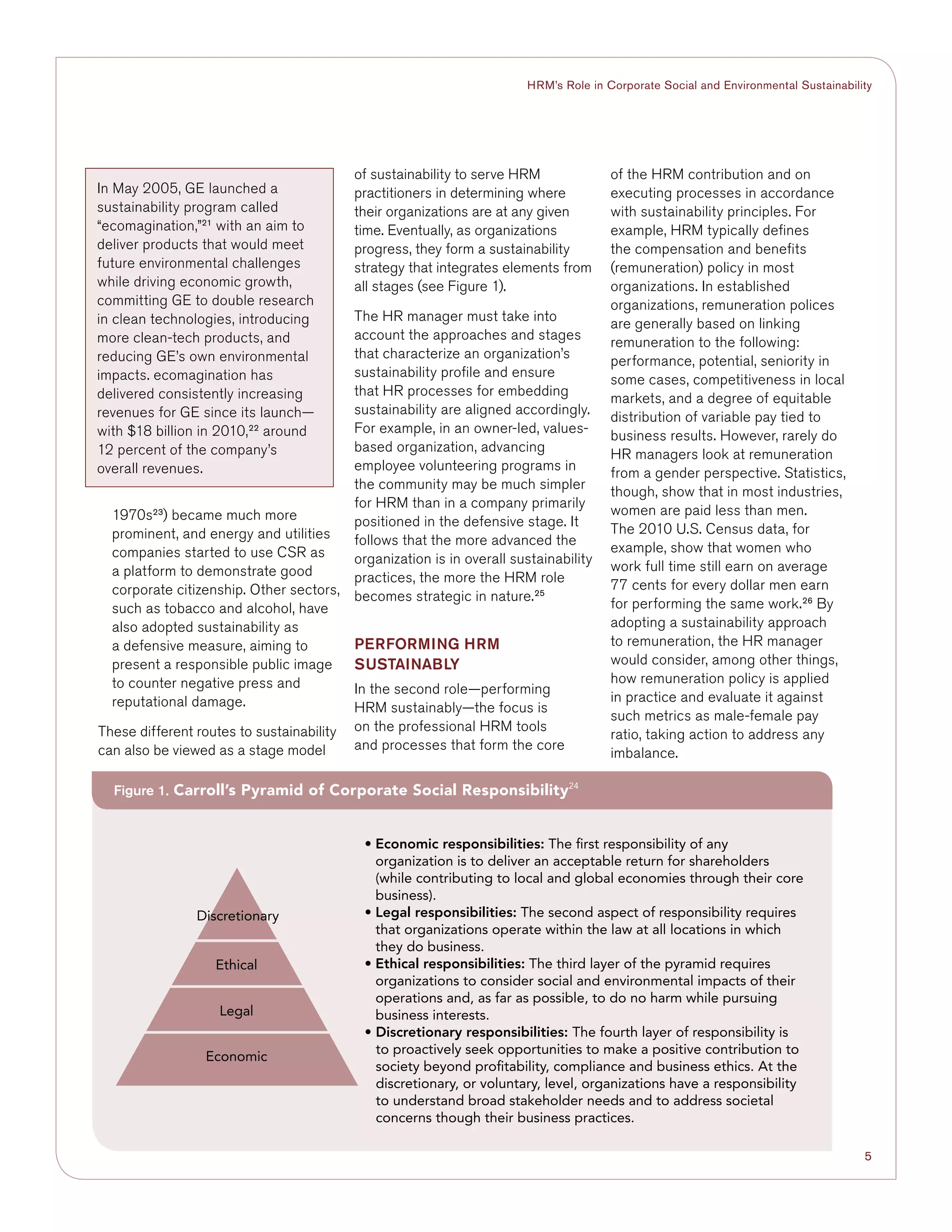 5
HRM’s Role in Corporate Social and Environmental Sustainability
1970s23
) became much more
prominent, and energy and utilities
companies started to use CSR as
a platform to demonstrate good
corporate citizenship. Other sectors,
such as tobacco and alcohol, have
also adopted sustainability as
a defensive measure, aiming to
present a responsible public image
to counter negative press and
reputational damage.
These different routes to sustainability
can also be viewed as a stage model
of sustainability to serve HRM
practitioners in determining where
their organizations are at any given
time. Eventually, as organizations
progress, they form a sustainability
strategy that integrates elements from
all stages (see Figure 1).
The HR manager must take into
account the approaches and stages
that characterize an organization’s
sustainability profile and ensure
that HR processes for embedding
sustainability are aligned accordingly.
For example, in an owner-led, values-
based organization, advancing
employee volunteering programs in
the community may be much simpler
for HRM than in a company primarily
positioned in the defensive stage. It
follows that the more advanced the
organization is in overall sustainability
practices, the more the HRM role
becomes strategic in nature.25
PERFORMING HRM
SUSTAINABLY
In the second role—performing
HRM sustainably—the focus is
on the professional HRM tools
and processes that form the core
of the HRM contribution and on
executing processes in accordance
with sustainability principles. For
example, HRM typically defines
the compensation and benefits
(remuneration) policy in most
organizations. In established
organizations, remuneration polices
are generally based on linking
remuneration to the following:
performance, potential, seniority in
some cases, competitiveness in local
markets, and a degree of equitable
distribution of variable pay tied to
business results. However, rarely do
HR managers look at remuneration
from a gender perspective. Statistics,
though, show that in most industries,
women are paid less than men.
The 2010 U.S. Census data, for
example, show that women who
work full time still earn on average
77 cents for every dollar men earn
for performing the same work.26
By
adopting a sustainability approach
to remuneration, the HR manager
would consider, among other things,
how remuneration policy is applied
in practice and evaluate it against
such metrics as male-female pay
ratio, taking action to address any
imbalance.
In May 2005, GE launched a
sustainability program called
“ecomagination,”21
with an aim to
deliver products that would meet
future environmental challenges
while driving economic growth,
committing GE to double research
in clean technologies, introducing
more clean-tech products, and
reducing GE’s own environmental
impacts. ecomagination has
delivered consistently increasing
revenues for GE since its launch—
with $18 billion in 2010,22
around
12 percent of the company’s
overall revenues.
Figure 1. Carroll’s Pyramid of Corporate Social Responsibility24
Discretionary
Ethical
Legal
Economic
• Economic responsibilities: The first responsibility of any
organization is to deliver an acceptable return for shareholders
(while contributing to local and global economies through their core
business).
• Legal responsibilities: The second aspect of responsibility requires
that organizations operate within the law at all locations in which
they do business.
• Ethical responsibilities: The third layer of the pyramid requires
organizations to consider social and environmental impacts of their
operations and, as far as possible, to do no harm while pursuing
business interests.
• Discretionary responsibilities: The fourth layer of responsibility is
to proactively seek opportunities to make a positive contribution to
society beyond profitability, compliance and business ethics. At the
discretionary, or voluntary, level, organizations have a responsibility
to understand broad stakeholder needs and to address societal
concerns though their business practices.
 