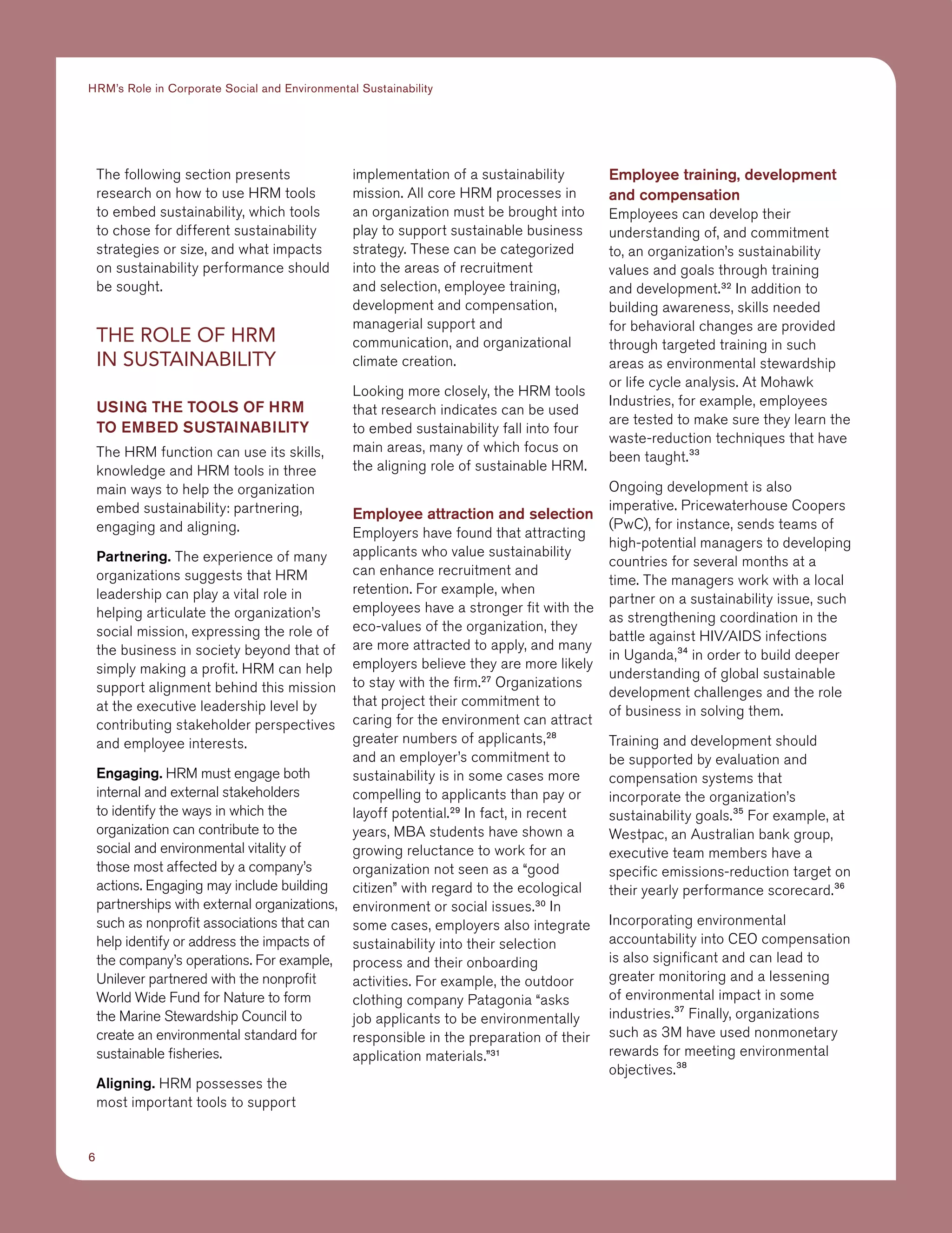 6
HRM’s Role in Corporate Social and Environmental Sustainability
The following section presents
research on how to use HRM tools
to embed sustainability, which tools
to chose for different sustainability
strategies or size, and what impacts
on sustainability performance should
be sought.
THE ROLE OF HRM
IN SUSTAINABILITY
Using the tools of HRM
to embed sustainability
The HRM function can use its skills,
knowledge and HRM tools in three
main ways to help the organization
embed sustainability: partnering,
engaging and aligning.
Partnering. The experience of many
organizations suggests that HRM
leadership can play a vital role in
helping articulate the organization’s
social mission, expressing the role of
the business in society beyond that of
simply making a profit. HRM can help
support alignment behind this mission
at the executive leadership level by
contributing stakeholder perspectives
and employee interests.
Engaging. HRM must engage both
internal and external stakeholders
to identify the ways in which the
organization can contribute to the
social and environmental vitality of
those most affected by a company’s
actions. Engaging may include building
partnerships with external organizations,
such as nonprofit associations that can
help identify or address the impacts of
the company’s operations. For example,
Unilever partnered with the nonprofit
World Wide Fund for Nature to form
the Marine Stewardship Council to
create an environmental standard for
sustainable fisheries.
Aligning. HRM possesses the
most important tools to support
implementation of a sustainability
mission. All core HRM processes in
an organization must be brought into
play to support sustainable business
strategy. These can be categorized
into the areas of recruitment
and selection, employee training,
development and compensation,
managerial support and
communication, and organizational
climate creation.
Looking more closely, the HRM tools
that research indicates can be used
to embed sustainability fall into four
main areas, many of which focus on
the aligning role of sustainable HRM.
Employee attraction and selection
Employers have found that attracting
applicants who value sustainability
can enhance recruitment and
retention. For example, when
employees have a stronger fit with the
eco-values of the organization, they
are more attracted to apply, and many
employers believe they are more likely
to stay with the firm.27
Organizations
that project their commitment to
caring for the environment can attract
greater numbers of applicants,28
and an employer’s commitment to
sustainability is in some cases more
compelling to applicants than pay or
layoff potential.29
In fact, in recent
years, MBA students have shown a
growing reluctance to work for an
organization not seen as a “good
citizen” with regard to the ecological
environment or social issues.30
In
some cases, employers also integrate
sustainability into their selection
process and their onboarding
activities. For example, the outdoor
clothing company Patagonia “asks
job applicants to be environmentally
responsible in the preparation of their
application materials.”31
Employee training, development
and compensation
Employees can develop their
understanding of, and commitment
to, an organization’s sustainability
values and goals through training
and development.32
In addition to
building awareness, skills needed
for behavioral changes are provided
through targeted training in such
areas as environmental stewardship
or life cycle analysis. At Mohawk
Industries, for example, employees
are tested to make sure they learn the
waste-reduction techniques that have
been taught.33
Ongoing development is also
imperative. Pricewaterhouse Coopers
(PwC), for instance, sends teams of
high-potential managers to developing
countries for several months at a
time. The managers work with a local
partner on a sustainability issue, such
as strengthening coordination in the
battle against HIV/AIDS infections
in Uganda,34
in order to build deeper
understanding of global sustainable
development challenges and the role
of business in solving them.
Training and development should
be supported by evaluation and
compensation systems that
incorporate the organization’s
sustainability goals.35
For example, at
Westpac, an Australian bank group,
executive team members have a
specific emissions-reduction target on
their yearly performance scorecard.36
Incorporating environmental
accountability into CEO compensation
is also significant and can lead to
greater monitoring and a lessening
of environmental impact in some
industries.37
Finally, organizations
such as 3M have used nonmonetary
rewards for meeting environmental
objectives.38
 