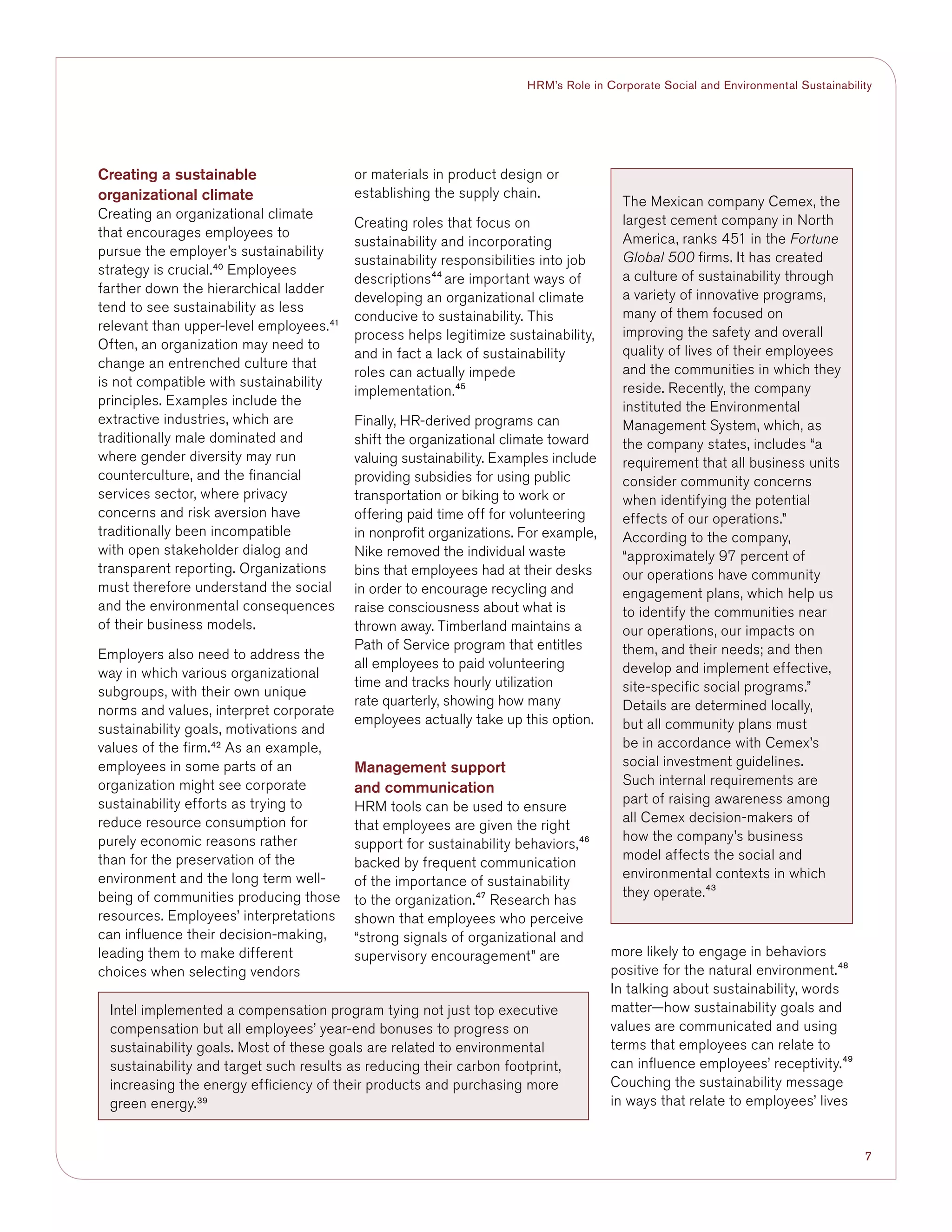 7
HRM’s Role in Corporate Social and Environmental Sustainability
Creating a sustainable
organizational climate
Creating an organizational climate
that encourages employees to
pursue the employer’s sustainability
strategy is crucial.40
Employees
farther down the hierarchical ladder
tend to see sustainability as less
relevant than upper-level employees.41
Often, an organization may need to
change an entrenched culture that
is not compatible with sustainability
principles. Examples include the
extractive industries, which are
traditionally male dominated and
where gender diversity may run
counterculture, and the financial
services sector, where privacy
concerns and risk aversion have
traditionally been incompatible
with open stakeholder dialog and
transparent reporting. Organizations
must therefore understand the social
and the environmental consequences
of their business models.
Employers also need to address the
way in which various organizational
subgroups, with their own unique
norms and values, interpret corporate
sustainability goals, motivations and
values of the firm.42
As an example,
employees in some parts of an
organization might see corporate
sustainability efforts as trying to
reduce resource consumption for
purely economic reasons rather
than for the preservation of the
environment and the long term well-
being of communities producing those
resources. Employees’ interpretations
can influence their decision-making,
leading them to make different
choices when selecting vendors
or materials in product design or
establishing the supply chain.
Creating roles that focus on
sustainability and incorporating
sustainability responsibilities into job
descriptions44
are important ways of
developing an organizational climate
conducive to sustainability. This
process helps legitimize sustainability,
and in fact a lack of sustainability
roles can actually impede
implementation.45
Finally, HR-derived programs can
shift the organizational climate toward
valuing sustainability. Examples include
providing subsidies for using public
transportation or biking to work or
offering paid time off for volunteering
in nonprofit organizations. For example,
Nike removed the individual waste
bins that employees had at their desks
in order to encourage recycling and
raise consciousness about what is
thrown away. Timberland maintains a
Path of Service program that entitles
all employees to paid volunteering
time and tracks hourly utilization
rate quarterly, showing how many
employees actually take up this option.
Management support
and communication
HRM tools can be used to ensure
that employees are given the right
support for sustainability behaviors,46
backed by frequent communication
of the importance of sustainability
to the organization.47
Research has
shown that employees who perceive
“strong signals of organizational and
supervisory encouragement” are more likely to engage in behaviors
positive for the natural environment.48
In talking about sustainability, words
matter—how sustainability goals and
values are communicated and using
terms that employees can relate to
can influence employees’ receptivity.49
Couching the sustainability message
in ways that relate to employees’ lives
Intel implemented a compensation program tying not just top executive
compensation but all employees’ year-end bonuses to progress on
sustainability goals. Most of these goals are related to environmental
sustainability and target such results as reducing their carbon footprint,
increasing the energy efficiency of their products and purchasing more
green energy.39
The Mexican company Cemex, the
largest cement company in North
America, ranks 451 in the Fortune
Global 500 firms. It has created
a culture of sustainability through
a variety of innovative programs,
many of them focused on
improving the safety and overall
quality of lives of their employees
and the communities in which they
reside. Recently, the company
instituted the Environmental
Management System, which, as
the company states, includes “a
requirement that all business units
consider community concerns
when identifying the potential
effects of our operations.”
According to the company,
“approximately 97 percent of
our operations have community
engagement plans, which help us
to identify the communities near
our operations, our impacts on
them, and their needs; and then
develop and implement effective,
site-specific social programs.”
Details are determined locally,
but all community plans must
be in accordance with Cemex’s
social investment guidelines.
Such internal requirements are
part of raising awareness among
all Cemex decision-makers of
how the company’s business
model affects the social and
environmental contexts in which
they operate.43
 