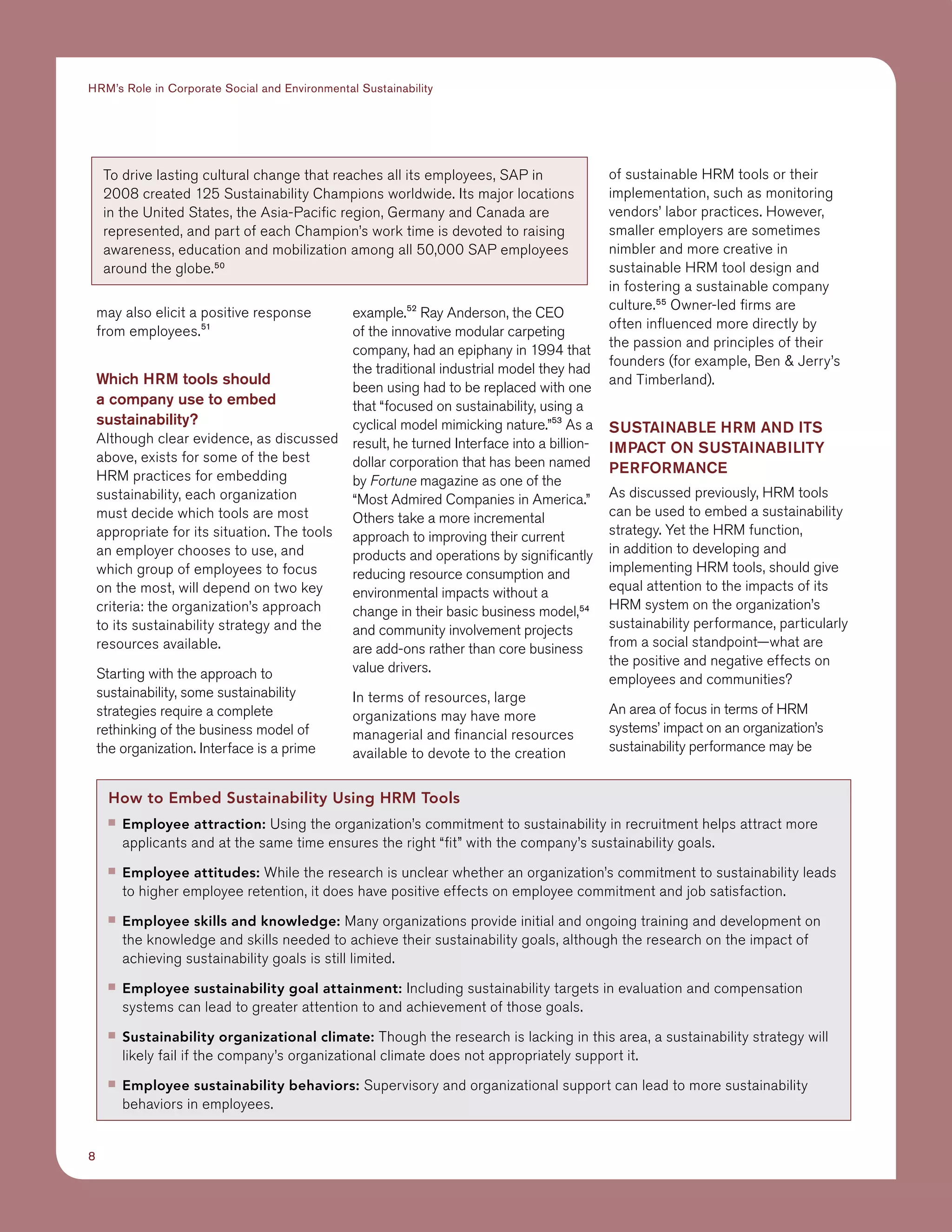 8
HRM’s Role in Corporate Social and Environmental Sustainability
may also elicit a positive response
from employees.51
Which HRM tools should
a company use to embed
sustainability?
Although clear evidence, as discussed
above, exists for some of the best
HRM practices for embedding
sustainability, each organization
must decide which tools are most
appropriate for its situation. The tools
an employer chooses to use, and
which group of employees to focus
on the most, will depend on two key
criteria: the organization’s approach
to its sustainability strategy and the
resources available.
Starting with the approach to
sustainability, some sustainability
strategies require a complete
rethinking of the business model of
the organization. Interface is a prime
example.52
Ray Anderson, the CEO
of the innovative modular carpeting
company, had an epiphany in 1994 that
the traditional industrial model they had
been using had to be replaced with one
that “focused on sustainability, using a
cyclical model mimicking nature.”53
As a
result, he turned Interface into a billion-
dollar corporation that has been named
by Fortune magazine as one of the
“Most Admired Companies in America.”
Others take a more incremental
approach to improving their current
products and operations by significantly
reducing resource consumption and
environmental impacts without a
change in their basic business model,54
and community involvement projects
are add-ons rather than core business
value drivers.
In terms of resources, large
organizations may have more
managerial and financial resources
available to devote to the creation
of sustainable HRM tools or their
implementation, such as monitoring
vendors’ labor practices. However,
smaller employers are sometimes
nimbler and more creative in
sustainable HRM tool design and
in fostering a sustainable company
culture.55
Owner-led firms are
often influenced more directly by
the passion and principles of their
founders (for example, Ben  Jerry’s
and Timberland).
Sustainable HRM and ITS
Impact on Sustainability
Performance
As discussed previously, HRM tools
can be used to embed a sustainability
strategy. Yet the HRM function,
in addition to developing and
implementing HRM tools, should give
equal attention to the impacts of its
HRM system on the organization’s
sustainability performance, particularly
from a social standpoint—what are
the positive and negative effects on
employees and communities?
An area of focus in terms of HRM
systems’ impact on an organization’s
sustainability performance may be
To drive lasting cultural change that reaches all its employees, SAP in
2008 created 125 Sustainability Champions worldwide. Its major locations
in the United States, the Asia-Pacific region, Germany and Canada are
represented, and part of each Champion’s work time is devoted to raising
awareness, education and mobilization among all 50,000 SAP employees
around the globe.50
How to Embed Sustainability Using HRM Tools
■■ Employee attraction: Using the organization’s commitment to sustainability in recruitment helps attract more
applicants and at the same time ensures the right “fit” with the company’s sustainability goals.
■■ Employee attitudes: While the research is unclear whether an organization’s commitment to sustainability leads
to higher employee retention, it does have positive effects on employee commitment and job satisfaction.
■■ Employee skills and knowledge: Many organizations provide initial and ongoing training and development on
the knowledge and skills needed to achieve their sustainability goals, although the research on the impact of
achieving sustainability goals is still limited.
■■ Employee sustainability goal attainment: Including sustainability targets in evaluation and compensation
systems can lead to greater attention to and achievement of those goals.
■■ Sustainability organizational climate: Though the research is lacking in this area, a sustainability strategy will
likely fail if the company’s organizational climate does not appropriately support it.
■■ Employee sustainability behaviors: Supervisory and organizational support can lead to more sustainability
behaviors in employees.
 