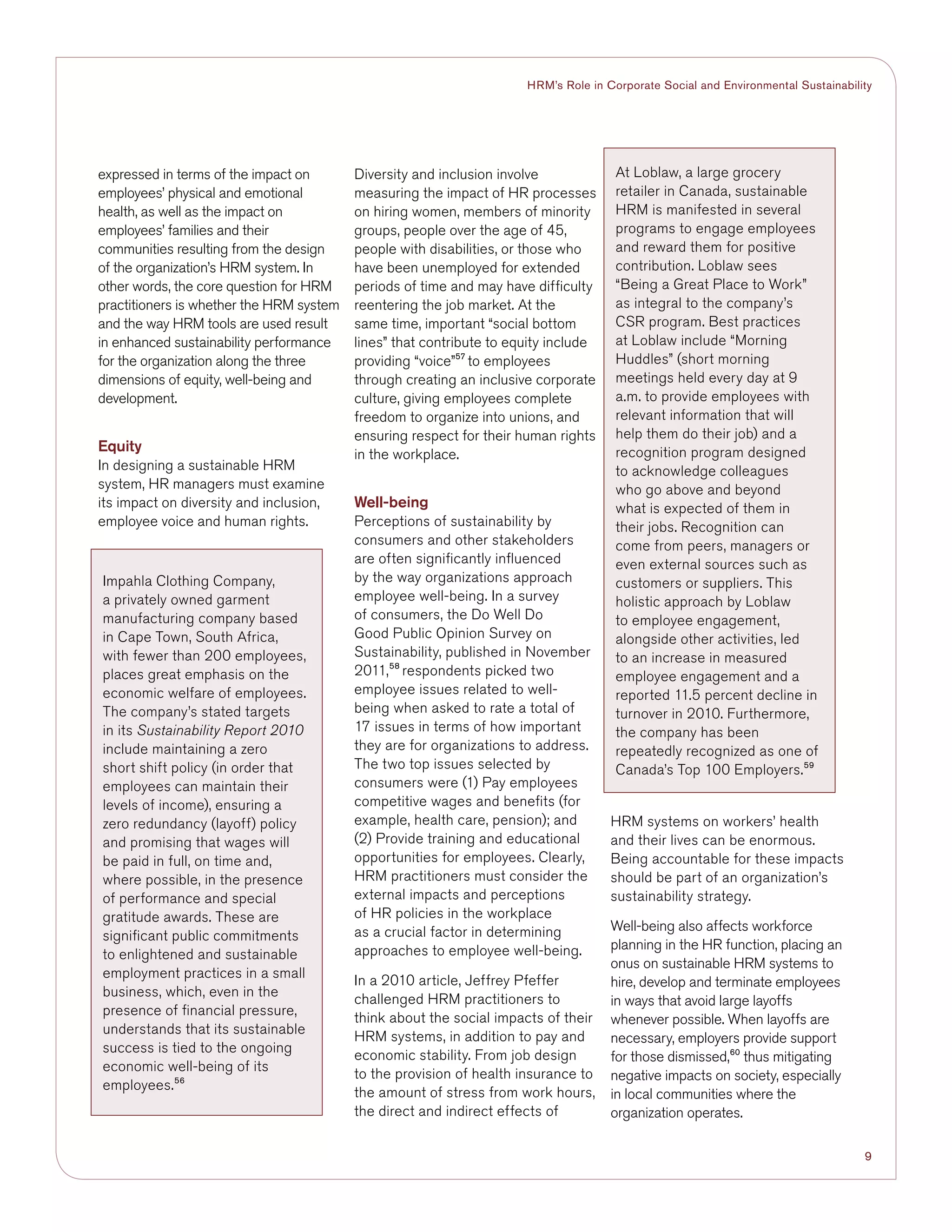 9
HRM’s Role in Corporate Social and Environmental Sustainability
expressed in terms of the impact on
employees’ physical and emotional
health, as well as the impact on
employees’ families and their
communities resulting from the design
of the organization’s HRM system. In
other words, the core question for HRM
practitioners is whether the HRM system
and the way HRM tools are used result
in enhanced sustainability performance
for the organization along the three
dimensions of equity, well-being and
development.
Equity
In designing a sustainable HRM
system, HR managers must examine
its impact on diversity and inclusion,
employee voice and human rights.
Diversity and inclusion involve
measuring the impact of HR processes
on hiring women, members of minority
groups, people over the age of 45,
people with disabilities, or those who
have been unemployed for extended
periods of time and may have difficulty
reentering the job market. At the
same time, important “social bottom
lines” that contribute to equity include
providing “voice”57
to employees
through creating an inclusive corporate
culture, giving employees complete
freedom to organize into unions, and
ensuring respect for their human rights
in the workplace.
Well-being
Perceptions of sustainability by
consumers and other stakeholders
are often significantly influenced
by the way organizations approach
employee well-being. In a survey
of consumers, the Do Well Do
Good Public Opinion Survey on
Sustainability, published in November
2011,58
respondents picked two
employee issues related to well-
being when asked to rate a total of
17 issues in terms of how important
they are for organizations to address.
The two top issues selected by
consumers were (1) Pay employees
competitive wages and benefits (for
example, health care, pension); and
(2) Provide training and educational
opportunities for employees. Clearly,
HRM practitioners must consider the
external impacts and perceptions
of HR policies in the workplace
as a crucial factor in determining
approaches to employee well-being.
In a 2010 article, Jeffrey Pfeffer
challenged HRM practitioners to
think about the social impacts of their
HRM systems, in addition to pay and
economic stability. From job design
to the provision of health insurance to
the amount of stress from work hours,
the direct and indirect effects of
HRM systems on workers’ health
and their lives can be enormous.
Being accountable for these impacts
should be part of an organization’s
sustainability strategy.
Well-being also affects workforce
planning in the HR function, placing an
onus on sustainable HRM systems to
hire, develop and terminate employees
in ways that avoid large layoffs
whenever possible. When layoffs are
necessary, employers provide support
for those dismissed,60
thus mitigating
negative impacts on society, especially
in local communities where the
organization operates.
At Loblaw, a large grocery
retailer in Canada, sustainable
HRM is manifested in several
programs to engage employees
and reward them for positive
contribution. Loblaw sees
“Being a Great Place to Work”
as integral to the company’s
CSR program. Best practices
at Loblaw include “Morning
Huddles” (short morning
meetings held every day at 9
a.m. to provide employees with
relevant information that will
help them do their job) and a
recognition program designed
to acknowledge colleagues
who go above and beyond
what is expected of them in
their jobs. Recognition can
come from peers, managers or
even external sources such as
customers or suppliers. This
holistic approach by Loblaw
to employee engagement,
alongside other activities, led
to an increase in measured
employee engagement and a
reported 11.5 percent decline in
turnover in 2010. Furthermore,
the company has been
repeatedly recognized as one of
Canada’s Top 100 Employers.59
Impahla Clothing Company,
a privately owned garment
manufacturing company based
in Cape Town, South Africa,
with fewer than 200 employees,
places great emphasis on the
economic welfare of employees.
The company’s stated targets
in its Sustainability Report 2010
include maintaining a zero
short shift policy (in order that
employees can maintain their
levels of income), ensuring a
zero redundancy (layoff) policy
and promising that wages will
be paid in full, on time and,
where possible, in the presence
of performance and special
gratitude awards. These are
significant public commitments
to enlightened and sustainable
employment practices in a small
business, which, even in the
presence of financial pressure,
understands that its sustainable
success is tied to the ongoing
economic well-being of its
employees.56
 