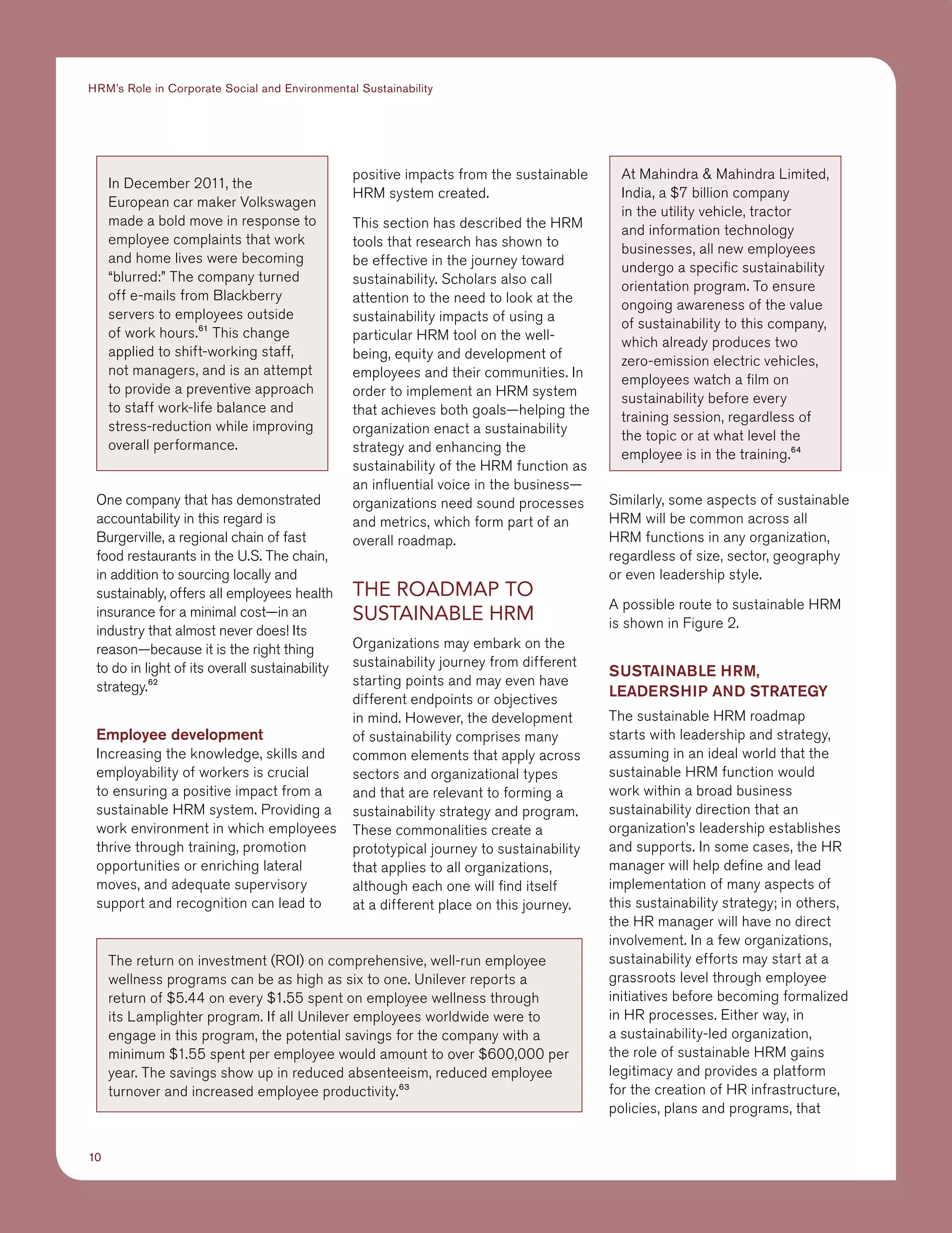 10
HRM’s Role in Corporate Social and Environmental Sustainability
One company that has demonstrated
accountability in this regard is
Burgerville, a regional chain of fast
food restaurants in the U.S. The chain,
in addition to sourcing locally and
sustainably, offers all employees health
insurance for a minimal cost—in an
industry that almost never does! Its
reason—because it is the right thing
to do in light of its overall sustainability
strategy.62
Employee development
Increasing the knowledge, skills and
employability of workers is crucial
to ensuring a positive impact from a
sustainable HRM system. Providing a
work environment in which employees
thrive through training, promotion
opportunities or enriching lateral
moves, and adequate supervisory
support and recognition can lead to
positive impacts from the sustainable
HRM system created.
This section has described the HRM
tools that research has shown to
be effective in the journey toward
sustainability. Scholars also call
attention to the need to look at the
sustainability impacts of using a
particular HRM tool on the well-
being, equity and development of
employees and their communities. In
order to implement an HRM system
that achieves both goals—helping the
organization enact a sustainability
strategy and enhancing the
sustainability of the HRM function as
an influential voice in the business—
organizations need sound processes
and metrics, which form part of an
overall roadmap.
THE ROADMAP TO
SUSTAINABLE HRM
Organizations may embark on the
sustainability journey from different
starting points and may even have
different endpoints or objectives
in mind. However, the development
of sustainability comprises many
common elements that apply across
sectors and organizational types
and that are relevant to forming a
sustainability strategy and program.
These commonalities create a
prototypical journey to sustainability
that applies to all organizations,
although each one will find itself
at a different place on this journey.
Similarly, some aspects of sustainable
HRM will be common across all
HRM functions in any organization,
regardless of size, sector, geography
or even leadership style.
A possible route to sustainable HRM
is shown in Figure 2.
SUSTAINABLE HRM,
LEADERSHIP AND STRATEGY
The sustainable HRM roadmap
starts with leadership and strategy,
assuming in an ideal world that the
sustainable HRM function would
work within a broad business
sustainability direction that an
organization’s leadership establishes
and supports. In some cases, the HR
manager will help define and lead
implementation of many aspects of
this sustainability strategy; in others,
the HR manager will have no direct
involvement. In a few organizations,
sustainability efforts may start at a
grassroots level through employee
initiatives before becoming formalized
in HR processes. Either way, in
a sustainability-led organization,
the role of sustainable HRM gains
legitimacy and provides a platform
for the creation of HR infrastructure,
policies, plans and programs, that
In December 2011, the
European car maker Volkswagen
made a bold move in response to
employee complaints that work
and home lives were becoming
“blurred:” The company turned
off e-mails from Blackberry
servers to employees outside
of work hours.61
This change
applied to shift-working staff,
not managers, and is an attempt
to provide a preventive approach
to staff work-life balance and
stress-reduction while improving
overall performance.
The return on investment (ROI) on comprehensive, well-run employee
wellness programs can be as high as six to one. Unilever reports a
return of $5.44 on every $1.55 spent on employee wellness through
its Lamplighter program. If all Unilever employees worldwide were to
engage in this program, the potential savings for the company with a
minimum $1.55 spent per employee would amount to over $600,000 per
year. The savings show up in reduced absenteeism, reduced employee
turnover and increased employee productivity.63
At Mahindra  Mahindra Limited,
India, a $7 billion company
in the utility vehicle, tractor
and information technology
businesses, all new employees
undergo a specific sustainability
orientation program. To ensure
ongoing awareness of the value
of sustainability to this company,
which already produces two
zero-emission electric vehicles,
employees watch a film on
sustainability before every
training session, regardless of
the topic or at what level the
employee is in the training.64
 