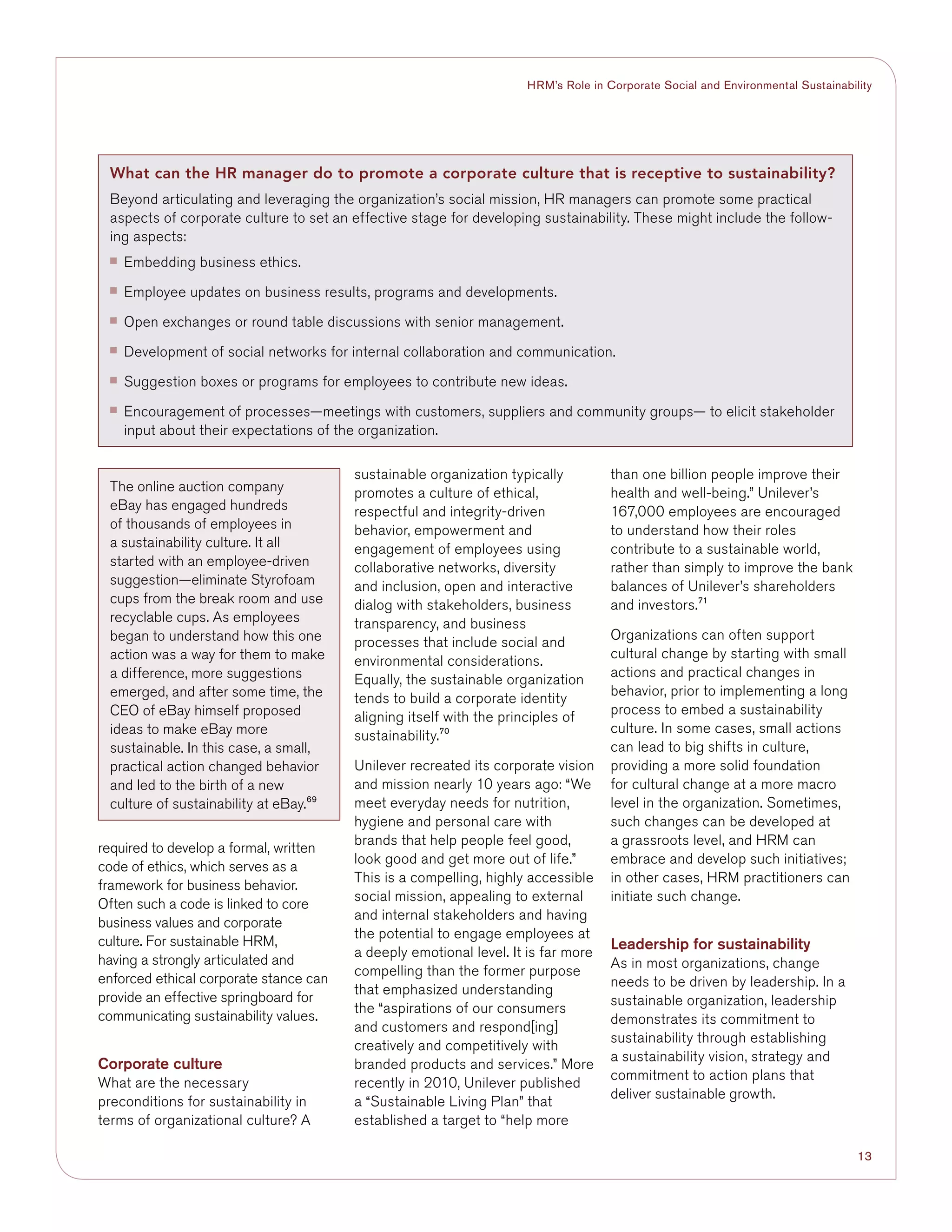 13
HRM’s Role in Corporate Social and Environmental Sustainability
required to develop a formal, written
code of ethics, which serves as a
framework for business behavior.
Often such a code is linked to core
business values and corporate
culture. For sustainable HRM,
having a strongly articulated and
enforced ethical corporate stance can
provide an effective springboard for
communicating sustainability values.
Corporate culture
What are the necessary
preconditions for sustainability in
terms of organizational culture? A
sustainable organization typically
promotes a culture of ethical,
respectful and integrity-driven
behavior, empowerment and
engagement of employees using
collaborative networks, diversity
and inclusion, open and interactive
dialog with stakeholders, business
transparency, and business
processes that include social and
environmental considerations.
Equally, the sustainable organization
tends to build a corporate identity
aligning itself with the principles of
sustainability.70
Unilever recreated its corporate vision
and mission nearly 10 years ago: “We
meet everyday needs for nutrition,
hygiene and personal care with
brands that help people feel good,
look good and get more out of life.”
This is a compelling, highly accessible
social mission, appealing to external
and internal stakeholders and having
the potential to engage employees at
a deeply emotional level. It is far more
compelling than the former purpose
that emphasized understanding
the “aspirations of our consumers
and customers and respond[ing]
creatively and competitively with
branded products and services.” More
recently in 2010, Unilever published
a “Sustainable Living Plan” that
established a target to “help more
than one billion people improve their
health and well-being.” Unilever’s
167,000 employees are encouraged
to understand how their roles
contribute to a sustainable world,
rather than simply to improve the bank
balances of Unilever’s shareholders
and investors.71
Organizations can often support
cultural change by starting with small
actions and practical changes in
behavior, prior to implementing a long
process to embed a sustainability
culture. In some cases, small actions
can lead to big shifts in culture,
providing a more solid foundation
for cultural change at a more macro
level in the organization. Sometimes,
such changes can be developed at
a grassroots level, and HRM can
embrace and develop such initiatives;
in other cases, HRM practitioners can
initiate such change.
Leadership for sustainability
As in most organizations, change
needs to be driven by leadership. In a
sustainable organization, leadership
demonstrates its commitment to
sustainability through establishing
a sustainability vision, strategy and
commitment to action plans that
deliver sustainable growth.
What can the HR manager do to promote a corporate culture that is receptive to sustainability?
Beyond articulating and leveraging the organization’s social mission, HR managers can promote some practical
aspects of corporate culture to set an effective stage for developing sustainability. These might include the follow-
ing aspects:
■■ Embedding business ethics.
■■ Employee updates on business results, programs and developments.
■■ Open exchanges or round table discussions with senior management.
■■ Development of social networks for internal collaboration and communication.
■■ Suggestion boxes or programs for employees to contribute new ideas.
■■ Encouragement of processes—meetings with customers, suppliers and community groups— to elicit stakeholder
input about their expectations of the organization.
The online auction company
eBay has engaged hundreds
of thousands of employees in
a sustainability culture. It all
started with an employee-driven
suggestion—eliminate Styrofoam
cups from the break room and use
recyclable cups. As employees
began to understand how this one
action was a way for them to make
a difference, more suggestions
emerged, and after some time, the
CEO of eBay himself proposed
ideas to make eBay more
sustainable. In this case, a small,
practical action changed behavior
and led to the birth of a new
culture of sustainability at eBay.69
 