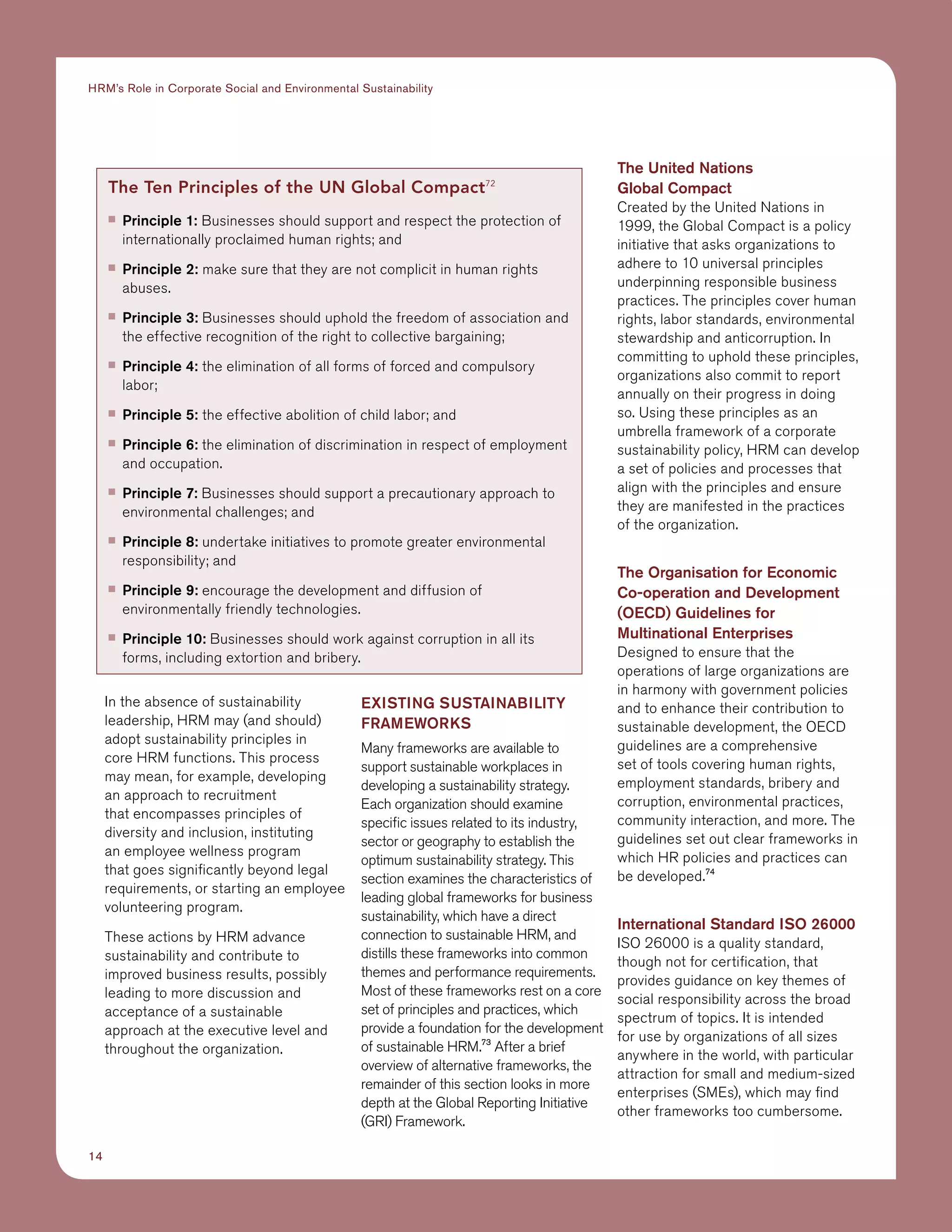 14
HRM’s Role in Corporate Social and Environmental Sustainability
In the absence of sustainability
leadership, HRM may (and should)
adopt sustainability principles in
core HRM functions. This process
may mean, for example, developing
an approach to recruitment
that encompasses principles of
diversity and inclusion, instituting
an employee wellness program
that goes significantly beyond legal
requirements, or starting an employee
volunteering program.
These actions by HRM advance
sustainability and contribute to
improved business results, possibly
leading to more discussion and
acceptance of a sustainable
approach at the executive level and
throughout the organization.
EXISTING SUSTAINABILITY
FRAMEWORKS
Many frameworks are available to
support sustainable workplaces in
developing a sustainability strategy.
Each organization should examine
specific issues related to its industry,
sector or geography to establish the
optimum sustainability strategy. This
section examines the characteristics of
leading global frameworks for business
sustainability, which have a direct
connection to sustainable HRM, and
distills these frameworks into common
themes and performance requirements.
Most of these frameworks rest on a core
set of principles and practices, which
provide a foundation for the development
of sustainable HRM.73
After a brief
overview of alternative frameworks, the
remainder of this section looks in more
depth at the Global Reporting Initiative
(GRI) Framework.
The United Nations
Global Compact
Created by the United Nations in
1999, the Global Compact is a policy
initiative that asks organizations to
adhere to 10 universal principles
underpinning responsible business
practices. The principles cover human
rights, labor standards, environmental
stewardship and anticorruption. In
committing to uphold these principles,
organizations also commit to report
annually on their progress in doing
so. Using these principles as an
umbrella framework of a corporate
sustainability policy, HRM can develop
a set of policies and processes that
align with the principles and ensure
they are manifested in the practices
of the organization.
The Organisation for Economic
Co-operation and Development
(OECD) Guidelines for
Multinational Enterprises
Designed to ensure that the
operations of large organizations are
in harmony with government policies
and to enhance their contribution to
sustainable development, the OECD
guidelines are a comprehensive
set of tools covering human rights,
employment standards, bribery and
corruption, environmental practices,
community interaction, and more. The
guidelines set out clear frameworks in
which HR policies and practices can
be developed.74
International Standard ISO 26000
ISO 26000 is a quality standard,
though not for certification, that
provides guidance on key themes of
social responsibility across the broad
spectrum of topics. It is intended
for use by organizations of all sizes
anywhere in the world, with particular
attraction for small and medium-sized
enterprises (SMEs), which may find
other frameworks too cumbersome.
The Ten Principles of the UN Global Compact72
■■ Principle 1: Businesses should support and respect the protection of
internationally proclaimed human rights; and
■■ Principle 2: make sure that they are not complicit in human rights
abuses.
■■ Principle 3: Businesses should uphold the freedom of association and
the effective recognition of the right to collective bargaining;
■■ Principle 4: the elimination of all forms of forced and compulsory
labor;
■■ Principle 5: the effective abolition of child labor; and
■■ Principle 6: the elimination of discrimination in respect of employment
and occupation.
■■ Principle 7: Businesses should support a precautionary approach to
environmental challenges; and
■■ Principle 8: undertake initiatives to promote greater environmental
responsibility; and
■■ Principle 9: encourage the development and diffusion of
environmentally friendly technologies.
■■ Principle 10: Businesses should work against corruption in all its
forms, including extortion and bribery. 
 