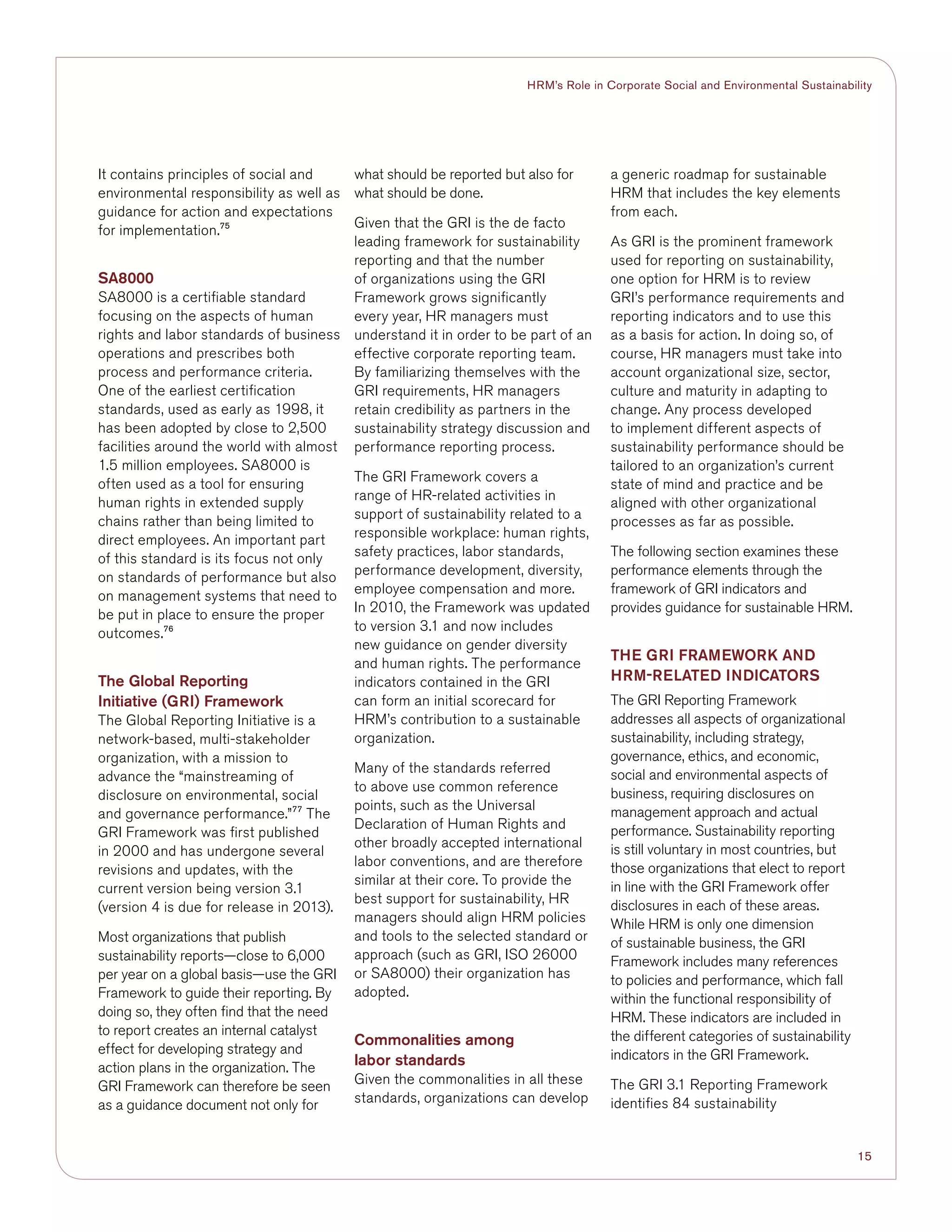 15
HRM’s Role in Corporate Social and Environmental Sustainability
It contains principles of social and
environmental responsibility as well as
guidance for action and expectations
for implementation.75
SA8000
SA8000 is a certifiable standard
focusing on the aspects of human
rights and labor standards of business
operations and prescribes both
process and performance criteria.
One of the earliest certification
standards, used as early as 1998, it
has been adopted by close to 2,500
facilities around the world with almost
1.5 million employees. SA8000 is
often used as a tool for ensuring
human rights in extended supply
chains rather than being limited to
direct employees. An important part
of this standard is its focus not only
on standards of performance but also
on management systems that need to
be put in place to ensure the proper
outcomes.76
The Global Reporting
Initiative (GRI) Framework
The Global Reporting Initiative is a
network-based, multi-stakeholder
organization, with a mission to
advance the “mainstreaming of
disclosure on environmental, social
and governance performance.”77
The
GRI Framework was first published
in 2000 and has undergone several
revisions and updates, with the
current version being version 3.1
(version 4 is due for release in 2013).
Most organizations that publish
sustainability reports—close to 6,000
per year on a global basis—use the GRI
Framework to guide their reporting. By
doing so, they often find that the need
to report creates an internal catalyst
effect for developing strategy and
action plans in the organization. The
GRI Framework can therefore be seen
as a guidance document not only for
what should be reported but also for
what should be done.
Given that the GRI is the de facto
leading framework for sustainability
reporting and that the number
of organizations using the GRI
Framework grows significantly
every year, HR managers must
understand it in order to be part of an
effective corporate reporting team.
By familiarizing themselves with the
GRI requirements, HR managers
retain credibility as partners in the
sustainability strategy discussion and
performance reporting process.
The GRI Framework covers a
range of HR-related activities in
support of sustainability related to a
responsible workplace: human rights,
safety practices, labor standards,
performance development, diversity,
employee compensation and more.
In 2010, the Framework was updated
to version 3.1 and now includes
new guidance on gender diversity
and human rights. The performance
indicators contained in the GRI
can form an initial scorecard for
HRM’s contribution to a sustainable
organization.
Many of the standards referred
to above use common reference
points, such as the Universal
Declaration of Human Rights and
other broadly accepted international
labor conventions, and are therefore
similar at their core. To provide the
best support for sustainability, HR
managers should align HRM policies
and tools to the selected standard or
approach (such as GRI, ISO 26000
or SA8000) their organization has
adopted.
Commonalities among
labor standards
Given the commonalities in all these
standards, organizations can develop
a generic roadmap for sustainable
HRM that includes the key elements
from each.
As GRI is the prominent framework
used for reporting on sustainability,
one option for HRM is to review
GRI’s performance requirements and
reporting indicators and to use this
as a basis for action. In doing so, of
course, HR managers must take into
account organizational size, sector,
culture and maturity in adapting to
change. Any process developed
to implement different aspects of
sustainability performance should be
tailored to an organization’s current
state of mind and practice and be
aligned with other organizational
processes as far as possible.
The following section examines these
performance elements through the
framework of GRI indicators and
provides guidance for sustainable HRM.
THE GRI FRAMEWORK AND
HRM-RELATED INDICATORS
The GRI Reporting Framework
addresses all aspects of organizational
sustainability, including strategy,
governance, ethics, and economic,
social and environmental aspects of
business, requiring disclosures on
management approach and actual
performance. Sustainability reporting
is still voluntary in most countries, but
those organizations that elect to report
in line with the GRI Framework offer
disclosures in each of these areas.
While HRM is only one dimension
of sustainable business, the GRI
Framework includes many references
to policies and performance, which fall
within the functional responsibility of
HRM. These indicators are included in
the different categories of sustainability
indicators in the GRI Framework.
The GRI 3.1 Reporting Framework
identifies 84 sustainability
 