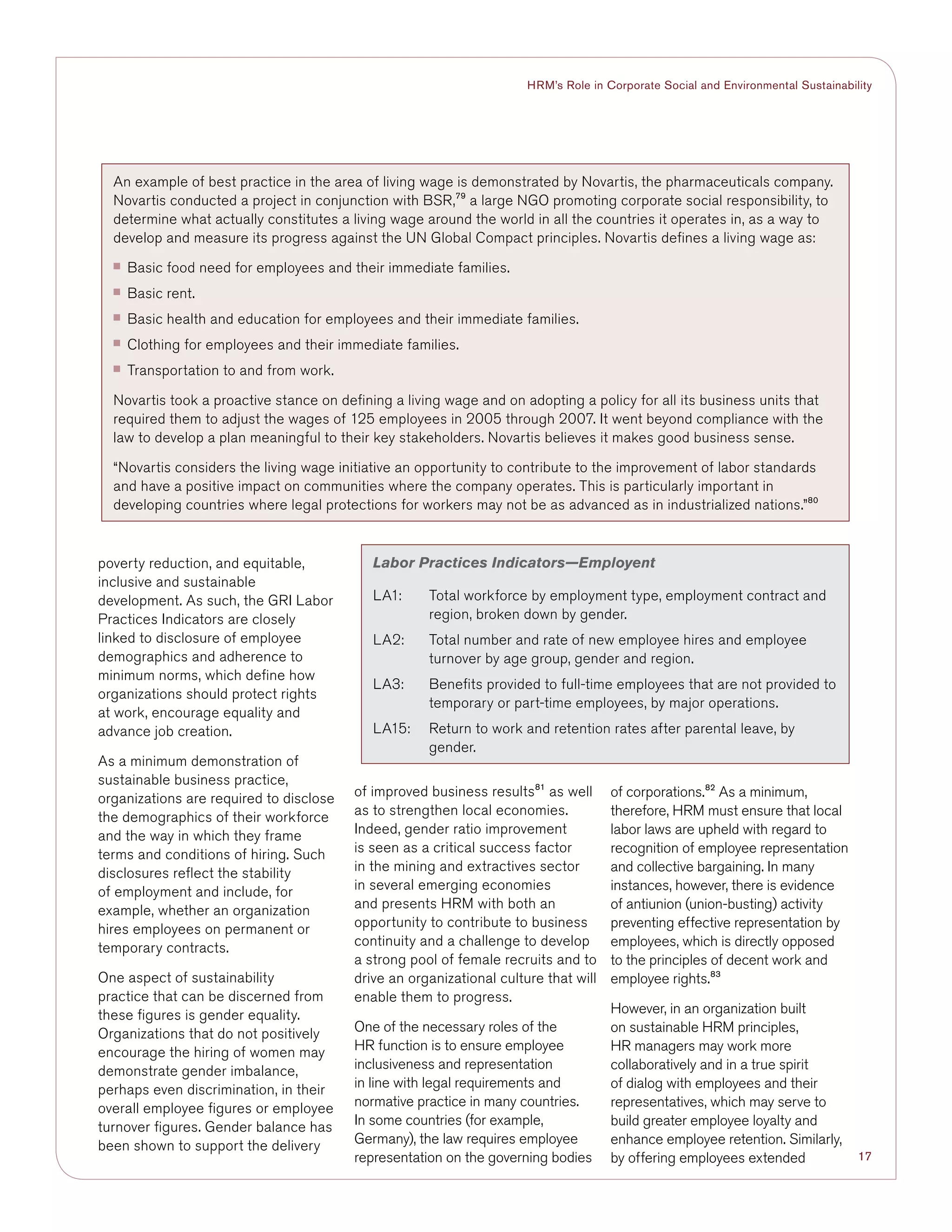 17
HRM’s Role in Corporate Social and Environmental Sustainability
poverty reduction, and equitable,
inclusive and sustainable
development. As such, the GRI Labor
Practices Indicators are closely
linked to disclosure of employee
demographics and adherence to
minimum norms, which define how
organizations should protect rights
at work, encourage equality and
advance job creation.
As a minimum demonstration of
sustainable business practice,
organizations are required to disclose
the demographics of their workforce
and the way in which they frame
terms and conditions of hiring. Such
disclosures reflect the stability
of employment and include, for
example, whether an organization
hires employees on permanent or
temporary contracts.
One aspect of sustainability
practice that can be discerned from
these figures is gender equality.
Organizations that do not positively
encourage the hiring of women may
demonstrate gender imbalance,
perhaps even discrimination, in their
overall employee figures or employee
turnover figures. Gender balance has
been shown to support the delivery
of improved business results81
as well
as to strengthen local economies.
Indeed, gender ratio improvement
is seen as a critical success factor
in the mining and extractives sector
in several emerging economies
and presents HRM with both an
opportunity to contribute to business
continuity and a challenge to develop
a strong pool of female recruits and to
drive an organizational culture that will
enable them to progress.
One of the necessary roles of the
HR function is to ensure employee
inclusiveness and representation
in line with legal requirements and
normative practice in many countries.
In some countries (for example,
Germany), the law requires employee
representation on the governing bodies
of corporations.82
As a minimum,
therefore, HRM must ensure that local
labor laws are upheld with regard to
recognition of employee representation
and collective bargaining. In many
instances, however, there is evidence
of antiunion (union-busting) activity
preventing effective representation by
employees, which is directly opposed
to the principles of decent work and
employee rights.83
However, in an organization built
on sustainable HRM principles,
HR managers may work more
collaboratively and in a true spirit
of dialog with employees and their
representatives, which may serve to
build greater employee loyalty and
enhance employee retention. Similarly,
by offering employees extended
Labor Practices Indicators—Employent
LA1:	Total workforce by employment type, employment contract and
region, broken down by gender.
LA2:	Total number and rate of new employee hires and employee
turnover by age group, gender and region. 	
LA3:	Benefits provided to full-time employees that are not provided to
temporary or part-time employees, by major operations.
LA15:	Return to work and retention rates after parental leave, by
gender.
An example of best practice in the area of living wage is demonstrated by Novartis, the pharmaceuticals company.
Novartis conducted a project in conjunction with BSR,79
a large NGO promoting corporate social responsibility, to
determine what actually constitutes a living wage around the world in all the countries it operates in, as a way to
develop and measure its progress against the UN Global Compact principles. Novartis defines a living wage as:
■■ Basic food need for employees and their immediate families.
■■ Basic rent.
■■ Basic health and education for employees and their immediate families.
■■ Clothing for employees and their immediate families.
■■ Transportation to and from work.
Novartis took a proactive stance on defining a living wage and on adopting a policy for all its business units that
required them to adjust the wages of 125 employees in 2005 through 2007. It went beyond compliance with the
law to develop a plan meaningful to their key stakeholders. Novartis believes it makes good business sense.
“Novartis considers the living wage initiative an opportunity to contribute to the improvement of labor standards
and have a positive impact on communities where the company operates. This is particularly important in
developing countries where legal protections for workers may not be as advanced as in industrialized nations.”80
 