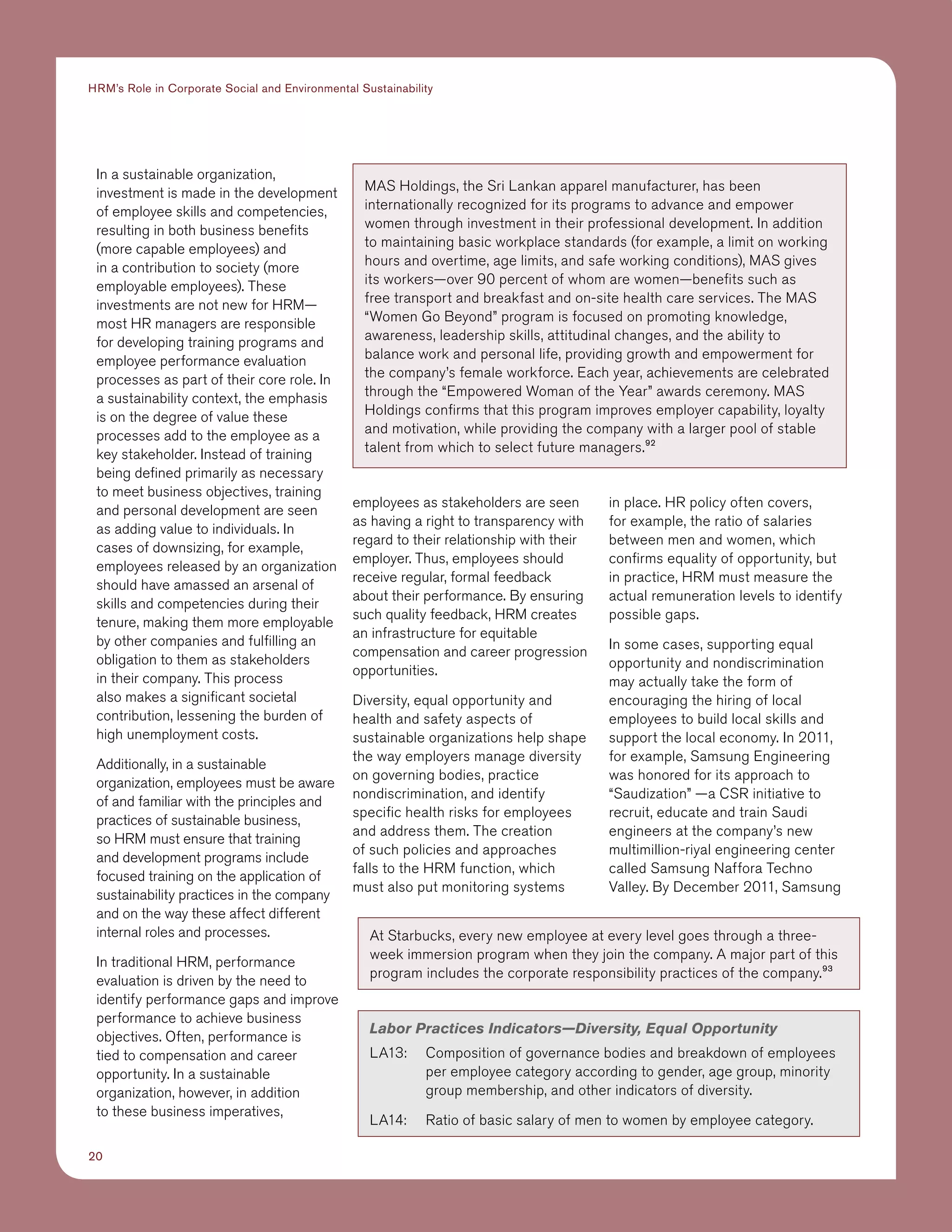 20
HRM’s Role in Corporate Social and Environmental Sustainability
In a sustainable organization,
investment is made in the development
of employee skills and competencies,
resulting in both business benefits
(more capable employees) and
in a contribution to society (more
employable employees). These
investments are not new for HRM—
most HR managers are responsible
for developing training programs and
employee performance evaluation
processes as part of their core role. In
a sustainability context, the emphasis
is on the degree of value these
processes add to the employee as a
key stakeholder. Instead of training
being defined primarily as necessary
to meet business objectives, training
and personal development are seen
as adding value to individuals. In
cases of downsizing, for example,
employees released by an organization
should have amassed an arsenal of
skills and competencies during their
tenure, making them more employable
by other companies and fulfilling an
obligation to them as stakeholders
in their company. This process
also makes a significant societal
contribution, lessening the burden of
high unemployment costs.
Additionally, in a sustainable
organization, employees must be aware
of and familiar with the principles and
practices of sustainable business,
so HRM must ensure that training
and development programs include
focused training on the application of
sustainability practices in the company
and on the way these affect different
internal roles and processes.
In traditional HRM, performance
evaluation is driven by the need to
identify performance gaps and improve
performance to achieve business
objectives. Often, performance is
tied to compensation and career
opportunity. In a sustainable
organization, however, in addition
to these business imperatives,
employees as stakeholders are seen
as having a right to transparency with
regard to their relationship with their
employer. Thus, employees should
receive regular, formal feedback
about their performance. By ensuring
such quality feedback, HRM creates
an infrastructure for equitable
compensation and career progression
opportunities.
Diversity, equal opportunity and
health and safety aspects of
sustainable organizations help shape
the way employers manage diversity
on governing bodies, practice
nondiscrimination, and identify
specific health risks for employees
and address them. The creation
of such policies and approaches
falls to the HRM function, which
must also put monitoring systems
in place. HR policy often covers,
for example, the ratio of salaries
between men and women, which
confirms equality of opportunity, but
in practice, HRM must measure the
actual remuneration levels to identify
possible gaps.
In some cases, supporting equal
opportunity and nondiscrimination
may actually take the form of
encouraging the hiring of local
employees to build local skills and
support the local economy. In 2011,
for example, Samsung Engineering
was honored for its approach to
“Saudization” —a CSR initiative to
recruit, educate and train Saudi
engineers at the company’s new
multimillion-riyal engineering center
called Samsung Naffora Techno
Valley. By December 2011, Samsung
MAS Holdings, the Sri Lankan apparel manufacturer, has been
internationally recognized for its programs to advance and empower
women through investment in their professional development. In addition
to maintaining basic workplace standards (for example, a limit on working
hours and overtime, age limits, and safe working conditions), MAS gives
its workers—over 90 percent of whom are women—benefits such as
free transport and breakfast and on-site health care services. The MAS
“Women Go Beyond” program is focused on promoting knowledge,
awareness, leadership skills, attitudinal changes, and the ability to
balance work and personal life, providing growth and empowerment for
the company’s female workforce. Each year, achievements are celebrated
through the “Empowered Woman of the Year” awards ceremony. MAS
Holdings confirms that this program improves employer capability, loyalty
and motivation, while providing the company with a larger pool of stable
talent from which to select future managers.92
Labor Practices Indicators—Diversity, Equal Opportunity
LA13:	Composition of governance bodies and breakdown of employees
per employee category according to gender, age group, minority
group membership, and other indicators of diversity.	
LA14:	 Ratio of basic salary of men to women by employee category.
At Starbucks, every new employee at every level goes through a three-
week immersion program when they join the company. A major part of this
program includes the corporate responsibility practices of the company.93
 