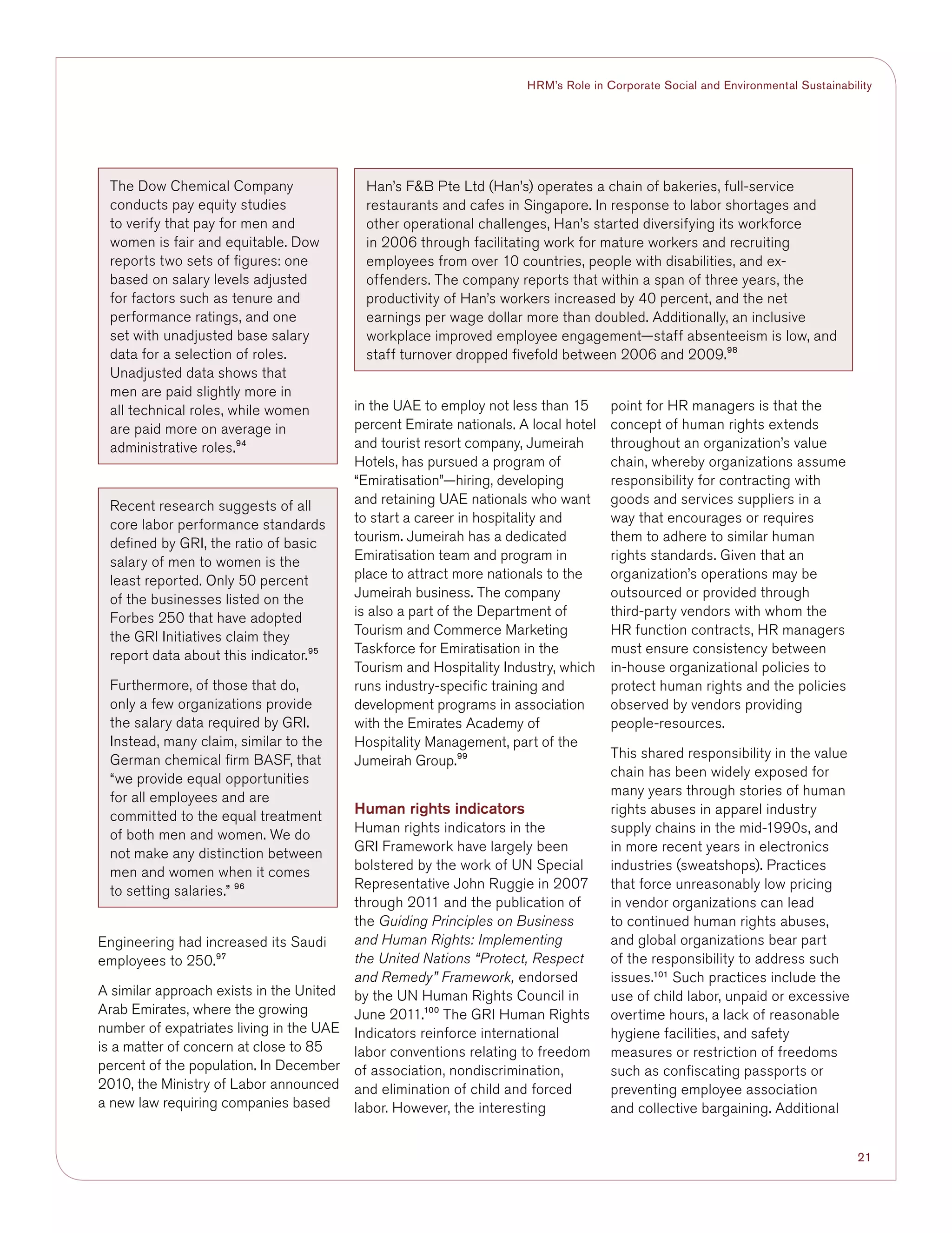21
HRM’s Role in Corporate Social and Environmental Sustainability
Engineering had increased its Saudi
employees to 250.97
A similar approach exists in the United
Arab Emirates, where the growing
number of expatriates living in the UAE
is a matter of concern at close to 85
percent of the population. In December
2010, the Ministry of Labor announced
a new law requiring companies based
in the UAE to employ not less than 15
percent Emirate nationals. A local hotel
and tourist resort company, Jumeirah
Hotels, has pursued a program of
“Emiratisation”—hiring, developing
and retaining UAE nationals who want
to start a career in hospitality and
tourism. Jumeirah has a dedicated
Emiratisation team and program in
place to attract more nationals to the
Jumeirah business. The company
is also a part of the Department of
Tourism and Commerce Marketing
Taskforce for Emiratisation in the
Tourism and Hospitality Industry, which
runs industry-specific training and
development programs in association
with the Emirates Academy of
Hospitality Management, part of the
Jumeirah Group.99
Human rights indicators
Human rights indicators in the
GRI Framework have largely been
bolstered by the work of UN Special
Representative John Ruggie in 2007
through 2011 and the publication of
the Guiding Principles on Business
and Human Rights: Implementing
the United Nations “Protect, Respect
and Remedy” Framework, endorsed
by the UN Human Rights Council in
June 2011.100
The GRI Human Rights
Indicators reinforce international
labor conventions relating to freedom
of association, nondiscrimination,
and elimination of child and forced
labor. However, the interesting
point for HR managers is that the
concept of human rights extends
throughout an organization’s value
chain, whereby organizations assume
responsibility for contracting with
goods and services suppliers in a
way that encourages or requires
them to adhere to similar human
rights standards. Given that an
organization’s operations may be
outsourced or provided through
third-party vendors with whom the
HR function contracts, HR managers
must ensure consistency between
in-house organizational policies to
protect human rights and the policies
observed by vendors providing
people-resources.
This shared responsibility in the value
chain has been widely exposed for
many years through stories of human
rights abuses in apparel industry
supply chains in the mid-1990s, and
in more recent years in electronics
industries (sweatshops). Practices
that force unreasonably low pricing
in vendor organizations can lead
to continued human rights abuses,
and global organizations bear part
of the responsibility to address such
issues.101
Such practices include the
use of child labor, unpaid or excessive
overtime hours, a lack of reasonable
hygiene facilities, and safety
measures or restriction of freedoms
such as confiscating passports or
preventing employee association
and collective bargaining. Additional
The Dow Chemical Company
conducts pay equity studies
to verify that pay for men and
women is fair and equitable. Dow
reports two sets of figures: one
based on salary levels adjusted
for factors such as tenure and
performance ratings, and one
set with unadjusted base salary
data for a selection of roles.
Unadjusted data shows that
men are paid slightly more in
all technical roles, while women
are paid more on average in
administrative roles.94
Recent research suggests of all
core labor performance standards
defined by GRI, the ratio of basic
salary of men to women is the
least reported. Only 50 percent
of the businesses listed on the
Forbes 250 that have adopted
the GRI Initiatives claim they
report data about this indicator.95
Furthermore, of those that do,
only a few organizations provide
the salary data required by GRI.
Instead, many claim, similar to the
German chemical firm BASF, that
“we provide equal opportunities
for all employees and are
committed to the equal treatment
of both men and women. We do
not make any distinction between
men and women when it comes
to setting salaries.” 96
Han’s FB Pte Ltd (Han’s) operates a chain of bakeries, full-service
restaurants and cafes in Singapore. In response to labor shortages and
other operational challenges, Han’s started diversifying its workforce
in 2006 through facilitating work for mature workers and recruiting
employees from over 10 countries, people with disabilities, and ex-
offenders. The company reports that within a span of three years, the
productivity of Han’s workers increased by 40 percent, and the net
earnings per wage dollar more than doubled. Additionally, an inclusive
workplace improved employee engagement—staff absenteeism is low, and
staff turnover dropped fivefold between 2006 and 2009.98
 