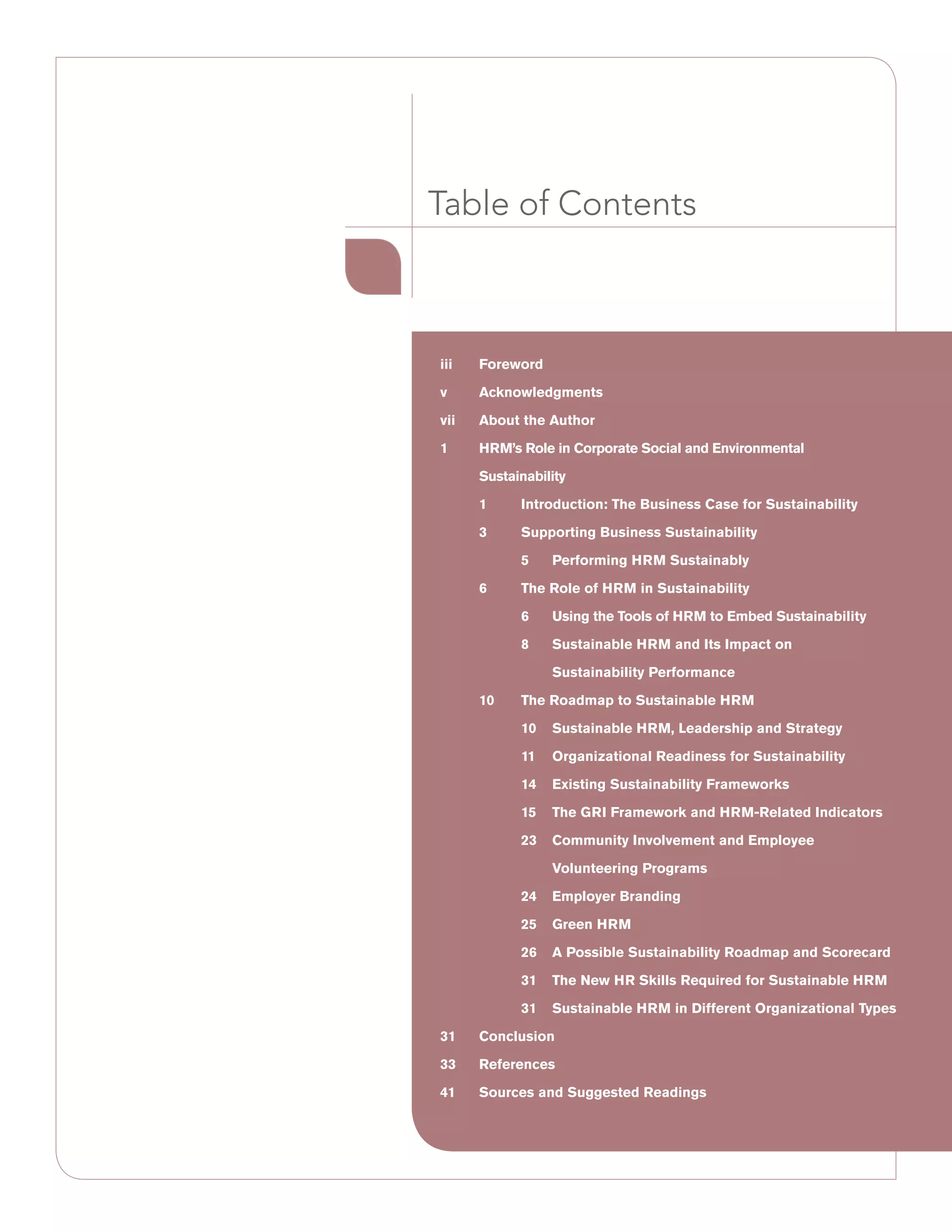 iii	Foreword
v	Acknowledgments
vii	 About the Author
1	HRM’s Role in Corporate Social and Environmental
Sustainability
	 1	Introduction: The Business Case for Sustainability
	 3	 Supporting Business Sustainability
		 5	 Performing HRM Sustainably
	 6	 The Role of HRM in Sustainability
		 6	 Using the Tools of HRM to Embed Sustainability
		 8	 Sustainable HRM and Its Impact on
			 Sustainability Performance
	 10	 The Roadmap to Sustainable HRM
	 10	 Sustainable HRM, Leadership and Strategy
	 11	 Organizational Readiness for Sustainability
	 14	 Existing Sustainability Frameworks
	 15	 The GRI Framework and HRM-Related Indicators
	 23	Community Involvement and Employee
Volunteering Programs
	 24	 Employer Branding
	 25	 Green HRM
	 26	 A Possible Sustainability Roadmap and Scorecard
	 31	The New HR Skills Required for Sustainable HRM
	 31	Sustainable HRM in Different Organizational Types
31	Conclusion
33	References
41	Sources and Suggested Readings
Table of Contents
 